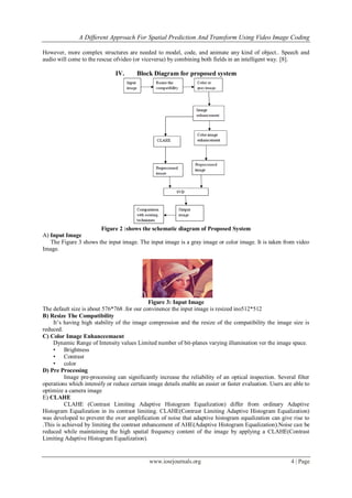 A Different Approach For Spatial Prediction And Transform Using Video Image Coding

However, more complex structures are needed to model, code, and animate any kind of object.. Speech and
audio will come to the rescue ofvideo (or viceversa) by combining both fields in an intelligent way. [8].

                               IV.      Block Diagram for proposed system




                       Figure 2 :shows the schematic diagram of Proposed System
A) Input Image
   The Figure 3 shows the input image. The input image is a gray image or color image. It is taken from video
Image.




                                          .
                                             Figure 3: Input Image
The default size is about 576*768 .for our convinence the input image is resized ino512*512
B) Resize The Compatibility
    It’s having high stability of the image compression and the resize of the compatibility the image size is
reduced.
C) Color Image Enhanceemaent
    Dynamic Range of Intensity values Limited number of bit-planes varying illumination ver the image space.
    • Brightness
    • Contrast
    • color
D) Pre Processing
          Image pre-processing can significantly increase the reliability of an optical inspection. Several filter
operations which intensify or reduce certain image details enable an easier or faster evaluation. Users are able to
optimize a camera image
E) CLAHE
          CLAHE (Contrast Limiting Adaptive Histogram Equalization) differ from ordinary Adaptive
Histogram Equalization in its contrast limiting. CLAHE(Contrast Limiting Adaptive Histogram Equalization)
was developed to prevent the over amplification of noise that adaptive histogram equalization can give rise to
.This is achieved by limiting the contrast enhancement of AHE(Adaptive Histogram Equalization).Noise can be
reduced while maintaining the high spatial frequency content of the image by applying a CLAHE(Contrast
Limiting Adaptive Histogram Equalization).


                                              www.iosrjournals.org                                         4 | Page
 