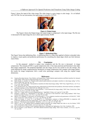 A Different Approach For Spatial Prediction And Transform Using Video Image Coding

Figure 5 shows the input of the video image The video image is a gray image or color image . It is of default
size 576*768. For our convenience, the input image is resized to 512*512 .




                                                  Figure 6: Output image
         The Figure 6 shows the Output image ,the output image is compressed to the input image. The file size
is decreased to the input image the size is about approximately 30,000
                                                                 Deblocking filter output




                                              Figure 7: Deblocking Filter
The Figure7 shows that deblocking filter , A deblocking filter is a video filter applied to blocks in decoded video
to improve visual quality and prediction performance by smoothing the sharp edges which can form between
macro block.

                                                       VI.          Conclusion:
         In this proposed method to reduce time complexity and the file size is decreased in image
compression. The concept of SVD is a good compression ratio .it has many practical and theoretical value other
than image compression. The proposed algorithm uses the image can be very useful to save the storage. The
result obtained for image compressing has satisfactory of image compression ratio compare with image quality;
the results for image compression with a small error percentage compare with using the original image
dimensions.

                                                              References
[1].    Jingning Han,Ankur Saxena, Vinay Meloke, and Kenneth Rose ―Jointly Optimal spatial prediction and Block transform for videoand
        image coding,‖ IEEE Trans on image processing.vol.21.no.4.April.201
[2].    Han.J, Saxena .A, and Rose .K, ―Towards jointly optimal spatial prediction and adaptive transform in video/image coding,‖ in Proc.
        IEEE ICASSP, Mar. 2010, pp. 726–729.
[3].    Xu .K, Wu .K, and Zhang .W, ―Intra-predictive transforms for block based image coding,‖ IEEE Trans. Signal Process., vol. 57, no.
        8, pp. 3030–3040, Aug. 2009.
[4].    Ye .Y and Karczewicz .M, ―Improved H.264 intra coding based on bi-directional intra prediction, directional transform, and adaptive
        coefficient scanning,‖ in Proc. IEEE ICIP, Oct. 2008, pp. 2116–2119.
[5].    Zeng .B and Fu .J, ―Directional discrete cosine transforms—A new framework for image coding,‖ IEEE Trans. Circuits Syst. Video
        Technol., vol. 18, no. 3, pp. 305–313, Mar. 2008.
[6].    Yueh .W. C, ―Eigen values of several tridiagonalmatrices,‖ Appl.Math. E-Notes, vol. 5, pp. 66–74, Apr. 2005.
[7].    Wiegand .T, Sullivan .G. J, Bjontegaard .G, and Luthra .A, ―Overview of the H.264/AVC video coding standard,‖ IEEE Trans.
        Circuits Syst.Video Technol., vol. 13, no. 7, pp. 560–576, Jul. 2003.
[8].    Malvar. H. S, Hallapuro. A, Karczewicz. M, and Kerensky .L, ―Low complexity transform and quantization in H.264/AVC,‖ IEEE
        Trans. Circuits Syst. Video Technol., vol. 13, no. 7, pp. 598–603, Jul. 2003.
[9].    Marpe .D, George .V, Cycon. H. L, and Barthel. K. U, ―Performance evaluation of Motion-JPEG2000 in comparison with
        H.264/AVC operated in pure intra coding mode,‖ in Proc. SPIE, Oct. 2003, vol. 5266, pp. 129–137.
[10].   Strang .G, ―The discrete cosine transform,‖ SIAM Rev., vol. 41, no. 1,pp. 135–147, Mar. 1999.
[11].   Sikora. T and Li .H, ―Optimal block-overlapping synthesis transforms for coding images and video at very low bitrates,‖ IEEE
        Trans. Circuits Syst. Video Technol., vol. 6, no. 2, pp. 157–167, Apr. 1996.
[12].   Rao. K. R and Yip .P, Discrete Cosine Transform-Algorithms, Advantages and Applications. New York: Academic, 1990.
[13].   Rose .K, Heiman .A, and Dinstein .I, ―DCT/DST alternate-transform image coding,‖ IEEE Trans. Commun., vol. 38, no. 1, pp. 94–
        101, Jan.1990.




                                                        www.iosrjournals.org                                                     6 | Page
 