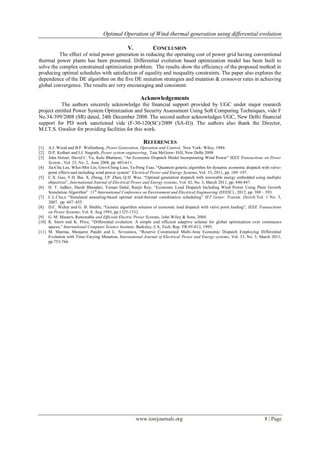 Optimal Operation of Wind-thermal generation using differential evolution
www.iosrjournals.org 8 | Page
V. CONCLUSION
The effect of wind power generation in reducing the operating cost of power grid having conventional
thermal power plants has been presented. Differential evolution based optimization model has been built to
solve the complex constrained optimization problem. The results show the efficiency of the proposed method in
producing optimal schedules with satisfaction of equality and inequality constraints. The paper also explores the
dependence of the DE algorithm on the five DE mutation strategies and mutation & crossover rates in achieving
global convergence. The results are very encouraging and consistent.
Acknowledgements
The authors sincerely acknowledge the financial support provided by UGC under major research
project entitled Power System Optimization and Security Assessment Using Soft Computing Techniques, vide F
No.34-399/2008 (SR) dated, 24th December 2008. The second author acknowledges UGC, New Delhi financial
support for PD work sanctioned vide (F-30-120(SC)/2009 (SA-II)). The authors also thank the Director,
M.I.T.S. Gwalior for providing facilities for this work.
REFERENCES
[1] A.J. Wood and B.F. Wollenberg, Power Generation, Operation and Control, New York: Wiley, 1984.
[2] D.P. Kothari and I.J. Nagrath, Power system engineering, Tata McGraw- Hill, New Delhi 2008
[3] John Hetzer, David C. Yu, Kalu Bhattarai, “An Economic Dispatch Model Incorporating Wind Power” IEEE Transactions on Power
System , Vol. 23, No. 2, June 2008, pp. 603-611.
[4] Jia-Chu Lee, Whei-Min Lin, Gwo-Ching Liao, Ta-Peng Tsao, “Quantum genetic algorithm for dynamic economic dispatch with valve-
point effects and including wind power system” Electrical Power and Energy Systems, Vol. 33, 2011, pp. 189–197.
[5] C.X. Guo, Y.H. Bai, X. Zheng, J.P. Zhan, Q.H. Wuc, “Optimal generation dispatch with renewable energy embedded using multiple
objectives”, International Journal of Electrical Power and Energy systems, Vol. 42, No. 3, March 2011, pp. 440-447.
[6] H. T. Jadhav, Harsh Bhandari, Yaman Dalal, Ranjit Roy, “Economic Load Dispatch Including Wind Power Using Plant Growth
Simulation Algorithm” 11th
International Conference on Environment and Electrical Engineering (EEEIC) , 2012, pp. 388 – 393.
[7] C.L.Che,n “Simulated annealing-based optimal wind-thermal coordination scheduling” IET Gener. Transm. Distrib.Vol. 1 No. 3,
2007, pp. 447–455.
[8] D.C. Walter and G. B. Sheble, “Genetic algorithm solution of economic load dispatch with valve point loading”, IEEE Transactions
on Power Systems, Vol. 8, Aug 1993, pp.1325-1332.
[9] G. M. Masters, Renewable and Efficient Electric Power Systems, John Wiley & Sons, 2004.
[10] R. Storn and K. Price, “Differential evolution: A simple and efficient adaptive scheme for global optimization over continuous
spaces,” International Computer Science Institute, Berkeley, CA, Tech. Rep. TR-95-012, 1995.
[11] M. Sharma, Manjaree Pandit and L. Srivastava, “Reserve Constrained Multi-Area Economic Dispatch Employing Differential
Evolution with Time-Varying Mutation, International Journal of Electrical Power and Energy systems, Vol. 33, No. 3, March 2011,
pp.753-766.
 