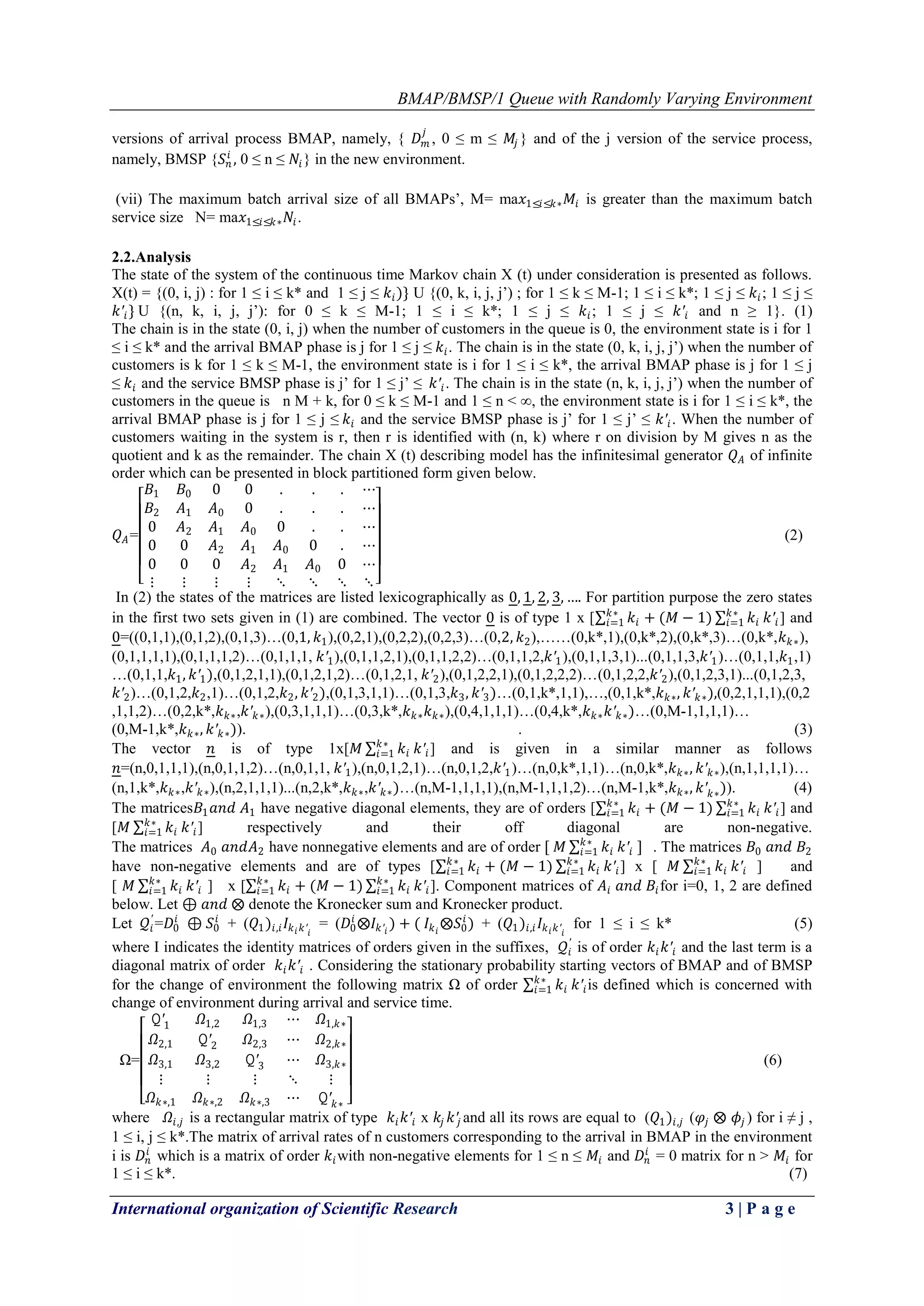 BMAP/BMSP/1 Queue with Randomly Varying Environment
International organization of Scientific Research 3 | P a g e
versions of arrival process BMAP, namely, { 𝐷 𝑚
𝑗
, 0 ≤ m ≤ 𝑀𝑗 } and of the j version of the service process,
namely, BMSP {𝑆 𝑛
𝑖
, 0 ≤ n ≤ 𝑁𝑖} in the new environment.
(vii) The maximum batch arrival size of all BMAPs’, M= ma𝑥1≤𝑖≤𝑘∗ 𝑀𝑖 is greater than the maximum batch
service size N= ma𝑥1≤𝑖≤𝑘∗ 𝑁𝑖.
2.2.Analysis
The state of the system of the continuous time Markov chain X (t) under consideration is presented as follows.
X(t) = {(0, i, j) : for 1 ≤ i ≤ k* and 1 ≤ j ≤ 𝑘𝑖)} U {(0, k, i, j, j’) ; for 1 ≤ k ≤ M-1; 1 ≤ i ≤ k*; 1 ≤ j ≤ 𝑘𝑖; 1 ≤ j ≤
𝑘′𝑖} U {(n, k, i, j, j’): for 0 ≤ k ≤ M-1; 1 ≤ i ≤ k*; 1 ≤ j ≤ 𝑘𝑖; 1 ≤ j ≤ 𝑘′𝑖 and n ≥ 1}. (1)
The chain is in the state (0, i, j) when the number of customers in the queue is 0, the environment state is i for 1
≤ i ≤ k* and the arrival BMAP phase is j for 1 ≤ j ≤ 𝑘𝑖. The chain is in the state (0, k, i, j, j’) when the number of
customers is k for 1 ≤ k ≤ M-1, the environment state is i for 1 ≤ i ≤ k*, the arrival BMAP phase is j for 1 ≤ j
≤ 𝑘𝑖 and the service BMSP phase is j’ for 1 ≤ j’ ≤ 𝑘′𝑖. The chain is in the state (n, k, i, j, j’) when the number of
customers in the queue is n M + k, for 0 ≤ k ≤ M-1 and 1 ≤ n < ∞, the environment state is i for 1 ≤ i ≤ k*, the
arrival BMAP phase is j for 1 ≤ j ≤ 𝑘𝑖 and the service BMSP phase is j’ for 1 ≤ j’ ≤ 𝑘′𝑖. When the number of
customers waiting in the system is r, then r is identified with (n, k) where r on division by M gives n as the
quotient and k as the remainder. The chain X (t) describing model has the infinitesimal generator 𝑄 𝐴 of infinite
order which can be presented in block partitioned form given below.
𝑄 𝐴=
𝐵1 𝐵0 0 0 . . . ⋯
𝐵2 𝐴1 𝐴0 0 . . . ⋯
0 𝐴2 𝐴1 𝐴0 0 . . ⋯
0 0 𝐴2 𝐴1 𝐴0 0 . ⋯
0 0 0 𝐴2 𝐴1 𝐴0 0 ⋯
⋮ ⋮ ⋮ ⋮ ⋱ ⋱ ⋱ ⋱
(2)
In (2) the states of the matrices are listed lexicographically as 0, 1, 2, 3, …. For partition purpose the zero states
in the first two sets given in (1) are combined. The vector 0 is of type 1 x [ 𝑘𝑖
𝑘∗
𝑖=1 + (𝑀 − 1) 𝑘𝑖
𝑘∗
𝑖=1 𝑘′𝑖 ] and
0=((0,1,1),(0,1,2),(0,1,3)…(0,1, 𝑘1),(0,2,1),(0,2,2),(0,2,3)…(0,2, 𝑘2),……(0,k*,1),(0,k*,2),(0,k*,3)…(0,k*,𝑘 𝑘∗),
(0,1,1,1,1),(0,1,1,1,2)…(0,1,1,1, 𝑘′1),(0,1,1,2,1),(0,1,1,2,2)…(0,1,1,2,𝑘′1),(0,1,1,3,1)...(0,1,1,3,𝑘′1)…(0,1,1,𝑘1,1)
…(0,1,1,𝑘1, 𝑘′1),(0,1,2,1,1),(0,1,2,1,2)…(0,1,2,1, 𝑘′2),(0,1,2,2,1),(0,1,2,2,2)…(0,1,2,2,𝑘′2),(0,1,2,3,1)...(0,1,2,3,
𝑘′2)…(0,1,2,𝑘2,1)…(0,1,2,𝑘2, 𝑘′2),(0,1,3,1,1)…(0,1,3,𝑘3, 𝑘′3)…(0,1,k*,1,1),…,(0,1,k*,𝑘 𝑘∗, 𝑘′ 𝑘∗),(0,2,1,1,1),(0,2
,1,1,2)…(0,2,k*,𝑘 𝑘∗,𝑘′ 𝑘∗),(0,3,1,1,1)…(0,3,k*,𝑘 𝑘∗ 𝑘 𝑘∗),(0,4,1,1,1)…(0,4,k*,𝑘 𝑘∗ 𝑘′ 𝑘∗)…(0,M-1,1,1,1)…
(0,M-1,k*,𝑘 𝑘∗, 𝑘′ 𝑘∗)). . (3)
The vector 𝑛 is of type 1x[𝑀 𝑘𝑖
𝑘∗
𝑖=1 𝑘′𝑖] and is given in a similar manner as follows
𝑛=(n,0,1,1,1),(n,0,1,1,2)…(n,0,1,1, 𝑘′1),(n,0,1,2,1)…(n,0,1,2,𝑘′1)…(n,0,k*,1,1)…(n,0,k*,𝑘 𝑘∗, 𝑘′ 𝑘∗),(n,1,1,1,1)…
(n,1,k*,𝑘 𝑘∗,𝑘′ 𝑘∗),(n,2,1,1,1)...(n,2,k*,𝑘 𝑘∗,𝑘′ 𝑘∗)…(n,M-1,1,1,1),(n,M-1,1,1,2)…(n,M-1,k*,𝑘 𝑘∗, 𝑘′ 𝑘∗)). (4)
The matrices𝐵1 𝑎𝑛𝑑 𝐴1 have negative diagonal elements, they are of orders [ 𝑘𝑖
𝑘∗
𝑖=1 + (𝑀 − 1) 𝑘𝑖
𝑘∗
𝑖=1 𝑘′𝑖] and
[𝑀 𝑘𝑖
𝑘∗
𝑖=1 𝑘′𝑖] respectively and their off diagonal are non-negative.
The matrices 𝐴0 𝑎𝑛𝑑𝐴2 have nonnegative elements and are of order [ 𝑀 𝑘𝑖
𝑘∗
𝑖=1 𝑘′𝑖 ] . The matrices 𝐵0 𝑎𝑛𝑑 𝐵2
have non-negative elements and are of types [ 𝑘𝑖
𝑘∗
𝑖=1 + (𝑀 − 1) 𝑘𝑖
𝑘∗
𝑖=1 𝑘′𝑖] x [ 𝑀 𝑘𝑖
𝑘∗
𝑖=1 𝑘′𝑖 ] and
[ 𝑀 𝑘𝑖
𝑘∗
𝑖=1 𝑘′𝑖 ] x [ 𝑘𝑖
𝑘∗
𝑖=1 + (𝑀 − 1) 𝑘𝑖
𝑘∗
𝑖=1 𝑘′𝑖]. Component matrices of 𝐴𝑖 𝑎𝑛𝑑 𝐵𝑖for i=0, 1, 2 are defined
below. Let ⊕ 𝑎𝑛𝑑 ⨂ denote the Kronecker sum and Kronecker product.
Let 𝒬𝑖
′
=𝐷0
𝑖
⊕ 𝑆0
𝑖
+ (𝑄1)𝑖,𝑖 𝐼𝑘 𝑖 𝑘′𝑖
= (𝐷0
𝑖
⨂𝐼𝑘′𝑖
) + ( 𝐼𝑘 𝑖
⨂𝑆0
𝑖
) + (𝑄1)𝑖,𝑖 𝐼𝑘 𝑖 𝑘′𝑖
for 1 ≤ i ≤ k* (5)
where I indicates the identity matrices of orders given in the suffixes, 𝒬𝑖
′
is of order 𝑘𝑖 𝑘′𝑖 and the last term is a
diagonal matrix of order 𝑘𝑖 𝑘′𝑖 . Considering the stationary probability starting vectors of BMAP and of BMSP
for the change of environment the following matrix Ω of order 𝑘𝑖
𝑘∗
𝑖=1 𝑘′𝑖is defined which is concerned with
change of environment during arrival and service time.
Ω=
𝚀′1 𝛺1,2 𝛺1,3 ⋯ 𝛺1,𝑘∗
𝛺2,1 𝚀′2 𝛺2,3 ⋯ 𝛺2,𝑘∗
𝛺3,1 𝛺3,2 𝚀′3 ⋯ 𝛺3,𝑘∗
⋮ ⋮ ⋮ ⋱ ⋮
𝛺 𝑘∗,1 𝛺 𝑘∗,2 𝛺 𝑘∗,3 ⋯ 𝚀′ 𝑘∗
(6)
where 𝛺𝑖,𝑗 is a rectangular matrix of type 𝑘𝑖 𝑘′𝑖 x 𝑘𝑗 𝑘′𝑗 and all its rows are equal to (𝑄1)𝑖,𝑗 (𝜑𝑗 ⨂ 𝜙𝑗 ) for i ≠ j ,
1 ≤ i, j ≤ k*.The matrix of arrival rates of n customers corresponding to the arrival in BMAP in the environment
i is 𝐷𝑛
𝑖
which is a matrix of order 𝑘𝑖with non-negative elements for 1 ≤ n ≤ 𝑀𝑖 and 𝐷𝑛
𝑖
= 0 matrix for n > 𝑀𝑖 for
1 ≤ i ≤ k*. (7)
 