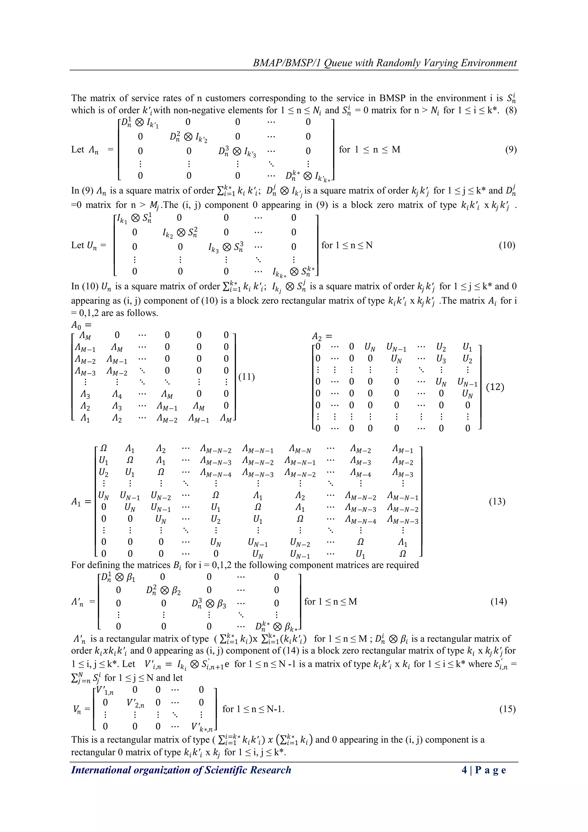BMAP/BMSP/1 Queue with Randomly Varying Environment
International organization of Scientific Research 4 | P a g e
The matrix of service rates of n customers corresponding to the service in BMSP in the environment i is 𝑆 𝑛
𝑖
which is of order 𝑘′𝑖with non-negative elements for 1 ≤ n ≤ 𝑁𝑖 and 𝑆 𝑛
𝑖
= 0 matrix for n > 𝑁𝑖 for 1 ≤ i ≤ k*. (8)
Let 𝛬 𝑛 =
𝐷𝑛
1
⊗ 𝐼𝑘′1
0 0 ⋯ 0
0 𝐷𝑛
2
⊗ 𝐼𝑘′2
0 ⋯ 0
0 0 𝐷𝑛
3
⊗ 𝐼𝑘′3
⋯ 0
⋮ ⋮ ⋮ ⋱ ⋮
0 0 0 ⋯ 𝐷𝑛
𝑘∗
⊗ 𝐼𝑘′ 𝑘∗
for 1 ≤ n ≤ M (9)
In (9) 𝛬 𝑛 is a square matrix of order 𝑘𝑖
𝑘∗
𝑖=1 𝑘′𝑖; 𝐷𝑛
𝑗
⊗ 𝐼𝑘′ 𝑗
is a square matrix of order 𝑘𝑗 𝑘′𝑗 for 1 ≤ j ≤ k* and 𝐷𝑛
𝑗
=0 matrix for n > 𝑀𝑗 .The (i, j) component 0 appearing in (9) is a block zero matrix of type 𝑘𝑖 𝑘′𝑖 x 𝑘𝑗 𝑘′𝑗 .
Let 𝑈𝑛 =
𝐼𝑘1
⊗ 𝑆 𝑛
1
0 0 ⋯ 0
0 𝐼𝑘2
⊗ 𝑆 𝑛
2
0 ⋯ 0
0 0 𝐼𝑘3
⊗ 𝑆 𝑛
3
⋯ 0
⋮ ⋮ ⋮ ⋱ ⋮
0 0 0 ⋯ 𝐼𝑘 𝑘∗
⊗ 𝑆 𝑛
𝑘∗
for 1 ≤ n ≤ N (10)
In (10) 𝑈𝑛 is a square matrix of order 𝑘𝑖
𝑘∗
𝑖=1 𝑘′𝑖; 𝐼𝑘 𝑗
⊗ 𝑆 𝑛
𝑗
is a square matrix of order 𝑘𝑗 𝑘′𝑗 for 1 ≤ j ≤ k* and 0
appearing as (i, j) component of (10) is a block zero rectangular matrix of type 𝑘𝑖 𝑘′𝑖 x 𝑘𝑗 𝑘′𝑗 .The matrix 𝐴𝑖 for i
= 0,1,2 are as follows.
𝐴0 =
𝛬 𝑀 0 ⋯ 0 0 0
𝛬 𝑀−1 𝛬 𝑀 ⋯ 0 0 0
𝛬 𝑀−2 𝛬 𝑀−1 ⋯ 0 0 0
𝛬 𝑀−3 𝛬 𝑀−2 ⋱ 0 0 0
⋮ ⋮ ⋱ ⋱ ⋮ ⋮
𝛬3 𝛬4 ⋯ 𝛬 𝑀 0 0
𝛬2 𝛬3 ⋯ 𝛬 𝑀−1 𝛬 𝑀 0
𝛬1 𝛬2 ⋯ 𝛬 𝑀−2 𝛬 𝑀−1 𝛬 𝑀
(11)
𝐴2 =
0 ⋯ 0 𝑈 𝑁 𝑈 𝑁−1 ⋯ 𝑈2 𝑈1
0 ⋯ 0 0 𝑈 𝑁 ⋯ 𝑈3 𝑈2
⋮ ⋮ ⋮ ⋮ ⋮ ⋱ ⋮ ⋮
0 ⋯ 0 0 0 ⋯ 𝑈 𝑁 𝑈 𝑁−1
0 ⋯ 0 0 0 ⋯ 0 𝑈 𝑁
0 ⋯ 0 0 0 ⋯ 0 0
⋮ ⋮ ⋮ ⋮ ⋮ ⋮ ⋮ ⋮
0 ⋯ 0 0 0 ⋯ 0 0
(12)
𝐴1 =
𝛺 𝛬1 𝛬2 ⋯ 𝛬 𝑀−𝑁−2 𝛬 𝑀−𝑁−1 𝛬 𝑀−𝑁 ⋯ 𝛬 𝑀−2 𝛬 𝑀−1
𝑈1 𝛺 𝛬1 ⋯ 𝛬 𝑀−𝑁−3 𝛬 𝑀−𝑁−2 𝛬 𝑀−𝑁−1 ⋯ 𝛬 𝑀−3 𝛬 𝑀−2
𝑈2 𝑈1 𝛺 ⋯ 𝛬 𝑀−𝑁−4 𝛬 𝑀−𝑁−3 𝛬 𝑀−𝑁−2 ⋯ 𝛬 𝑀−4 𝛬 𝑀−3
⋮ ⋮ ⋮ ⋱ ⋮ ⋮ ⋮ ⋱ ⋮ ⋮
𝑈 𝑁 𝑈 𝑁−1 𝑈 𝑁−2 ⋯ 𝛺 𝛬1 𝛬2 ⋯ 𝛬 𝑀−𝑁−2 𝛬 𝑀−𝑁−1
0 𝑈 𝑁 𝑈 𝑁−1 ⋯ 𝑈1 𝛺 𝛬1 ⋯ 𝛬 𝑀−𝑁−3 𝛬 𝑀−𝑁−2
0 0 𝑈 𝑁 ⋯ 𝑈2 𝑈1 𝛺 ⋯ 𝛬 𝑀−𝑁−4 𝛬 𝑀−𝑁−3
⋮ ⋮ ⋮ ⋱ ⋮ ⋮ ⋮ ⋱ ⋮ ⋮
0 0 0 ⋯ 𝑈 𝑁 𝑈 𝑁−1 𝑈 𝑁−2 ⋯ 𝛺 𝛬1
0 0 0 ⋯ 0 𝑈 𝑁 𝑈 𝑁−1 ⋯ 𝑈1 𝛺
(13)
For defining the matrices 𝐵𝑖 for i = 0,1,2 the following component matrices are required
𝛬′ 𝑛 =
𝐷𝑛
1
⊗ 𝛽1 0 0 ⋯ 0
0 𝐷𝑛
2
⊗ 𝛽2 0 ⋯ 0
0 0 𝐷𝑛
3
⊗ 𝛽3 ⋯ 0
⋮ ⋮ ⋮ ⋱ ⋮
0 0 0 ⋯ 𝐷𝑛
𝑘∗
⊗ 𝛽𝑘∗
for 1 ≤ n ≤ M (14)
𝛬′ 𝑛 is a rectangular matrix of type ( 𝑘𝑖)x (𝑘𝑖 𝑘′𝑖)k∗
i=1
𝑘∗
𝑖=1 for 1 ≤ n ≤ M ; 𝐷𝑛
𝑖
⊗ 𝛽𝑖 is a rectangular matrix of
order 𝑘𝑖 𝑥𝑘𝑖 𝑘′𝑖 and 0 appearing as (i, j) component of (14) is a block zero rectangular matrix of type 𝑘𝑖 x 𝑘𝑗 𝑘′𝑗 for
1 ≤ i, j ≤ k*. Let 𝑉′𝑖,𝑛 = 𝐼𝑘 𝑖
⊗ 𝑆𝑖,𝑛+1
′
e for 1 ≤ n ≤ N -1 is a matrix of type 𝑘𝑖 𝑘′𝑖 x 𝑘𝑖 for 1 ≤ i ≤ k* where 𝑆𝑖,𝑛
′
=
𝑆𝑗
𝑖𝑁
𝑗=𝑛 for 1 ≤ j ≤ N and let
𝑉𝑛 =
𝑉′1,𝑛 0 0 ⋯ 0
0 𝑉′2,𝑛 0 ⋯ 0
⋮ ⋮ ⋮ ⋱ ⋮
0 0 0 ⋯ 𝑉′ 𝑘∗,𝑛
for 1 ≤ n ≤ N-1. (15)
This is a rectangular matrix of type ( 𝑘𝑖 𝑘′𝑖
𝑖=𝑘∗
𝑖=1 ) 𝑥 𝑘𝑖
𝑘∗
𝑖=1 and 0 appearing in the (i, j) component is a
rectangular 0 matrix of type 𝑘𝑖 𝑘′𝑖 x 𝑘𝑗 for 1 ≤ i, j ≤ k*.
 