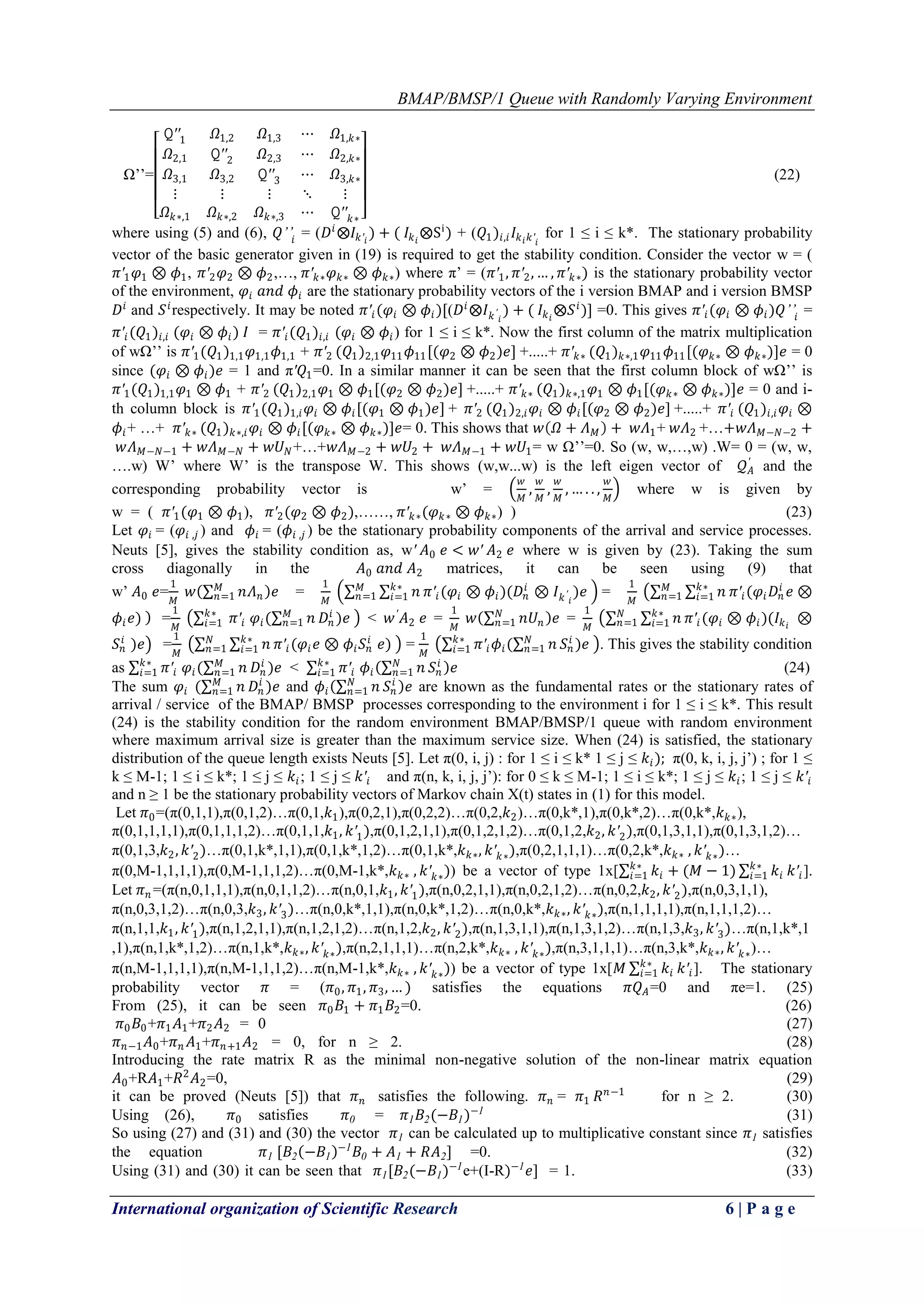 BMAP/BMSP/1 Queue with Randomly Varying Environment
International organization of Scientific Research 6 | P a g e
Ω’’=
𝚀′′1 𝛺1,2 𝛺1,3 ⋯ 𝛺1,𝑘∗
𝛺2,1 𝚀′′2 𝛺2,3 ⋯ 𝛺2,𝑘∗
𝛺3,1 𝛺3,2 𝚀′′3 ⋯ 𝛺3,𝑘∗
⋮ ⋮ ⋮ ⋱ ⋮
𝛺 𝑘∗,1 𝛺 𝑘∗,2 𝛺 𝑘∗,3 ⋯ 𝚀′′ 𝑘∗
(22)
where using (5) and (6), 𝑄’’𝑖 = (𝐷𝑖
⨂𝐼𝑘′𝑖
) + ( 𝐼𝑘 𝑖
⨂Si
) + (𝑄1)𝑖,𝑖 𝐼𝑘 𝑖 𝑘′𝑖
for 1 ≤ i ≤ k*. The stationary probability
vector of the basic generator given in (19) is required to get the stability condition. Consider the vector w = (
𝜋′1 𝜑1 ⊗ 𝜙1, 𝜋′2 𝜑2 ⊗ 𝜙2,…, 𝜋′ 𝑘∗ 𝜑 𝑘∗ ⊗ 𝜙 𝑘∗) where π’ = (𝜋′1, 𝜋′2, … , 𝜋′ 𝑘∗) is the stationary probability vector
of the environment, 𝜑𝑖 𝑎𝑛𝑑 𝜙𝑖 are the stationary probability vectors of the i version BMAP and i version BMSP
𝐷𝑖
and 𝑆 𝑖
respectively. It may be noted 𝜋′𝑖(𝜑𝑖 ⊗ 𝜙𝑖)[(𝐷𝑖
⨂𝐼 𝑘′
𝑖
) + ( 𝐼𝑘 𝑖
⨂𝑆 𝑖
)] =0. This gives 𝜋′𝑖(𝜑𝑖 ⊗ 𝜙𝑖)𝑄’’𝑖 =
𝜋′𝑖(𝑄1)𝑖,𝑖 (𝜑𝑖 ⊗ 𝜙𝑖) 𝐼 = 𝜋′𝑖(𝑄1)𝑖,𝑖 (𝜑𝑖 ⊗ 𝜙𝑖) for 1 ≤ i ≤ k*. Now the first column of the matrix multiplication
of wΩ’’ is 𝜋′1(𝑄1)1,1 𝜑1,1 𝜙1,1 + 𝜋′2 (𝑄1)2,1 𝜑11 𝜙11[(𝜑2 ⊗ 𝜙2)𝑒] +.....+ 𝜋′ 𝑘∗ (𝑄1) 𝑘∗,1 𝜑11 𝜙11[(𝜑 𝑘∗ ⊗ 𝜙 𝑘∗)]𝑒 = 0
since (𝜑𝑖 ⊗ 𝜙𝑖)𝑒 = 1 and π′𝑄1=0. In a similar manner it can be seen that the first column block of wΩ’’ is
𝜋′1(𝑄1)1,1 𝜑1 ⊗ 𝜙1 + 𝜋′2 (𝑄1)2,1 𝜑1 ⊗ 𝜙1[(𝜑2 ⊗ 𝜙2)𝑒] +.....+ 𝜋′ 𝑘∗ (𝑄1) 𝑘∗,1 𝜑1 ⊗ 𝜙1[(𝜑 𝑘∗ ⊗ 𝜙 𝑘∗)]𝑒 = 0 and i-
th column block is 𝜋′1(𝑄1)1,𝑖 𝜑𝑖 ⊗ 𝜙𝑖[(𝜑1 ⊗ 𝜙1)𝑒] + 𝜋′2 (𝑄1)2,𝑖 𝜑𝑖 ⊗ 𝜙𝑖[(𝜑2 ⊗ 𝜙2)𝑒] +.....+ 𝜋′𝑖 (𝑄1)𝑖,𝑖 𝜑𝑖 ⊗
𝜙𝑖+ …+ 𝜋′ 𝑘∗ (𝑄1) 𝑘∗,𝑖 𝜑𝑖 ⊗ 𝜙𝑖[(𝜑 𝑘∗ ⊗ 𝜙 𝑘∗)]𝑒= 0. This shows that 𝑤 𝛺 + 𝛬 𝑀 + 𝑤𝛬1+ 𝑤𝛬2 +…+𝑤𝛬 𝑀−𝑁−2 +
𝑤𝛬 𝑀−𝑁−1 + 𝑤𝛬 𝑀−𝑁 + 𝑤𝑈 𝑁+…+𝑤𝛬 𝑀−2 + 𝑤𝑈2 + 𝑤𝛬 𝑀−1 + 𝑤𝑈1= w Ω’’=0. So (w, w,…,w) .W= 0 = (w, w,
….w) W’ where W’ is the transpose W. This shows (w,w...w) is the left eigen vector of 𝒬 𝐴
′
and the
corresponding probability vector is w’ =
𝑤
𝑀
,
𝑤
𝑀
,
𝑤
𝑀
, … . . ,
𝑤
𝑀
where w is given by
w = ( 𝜋′1(𝜑1 ⊗ 𝜙1), 𝜋′2(𝜑2 ⊗ 𝜙2),……, 𝜋′ 𝑘∗(𝜑 𝑘∗ ⊗ 𝜙 𝑘∗) ) (23)
Let 𝜑𝑖 = (𝜑𝑖 ,𝑗 ) and 𝜙𝑖 = (𝜙𝑖 ,𝑗 ) be the stationary probability components of the arrival and service processes.
Neuts [5], gives the stability condition as, w′ 𝐴0 𝑒 < 𝑤′ 𝐴2 𝑒 where w is given by (23). Taking the sum
cross diagonally in the 𝐴0 𝑎𝑛𝑑 𝐴2 matrices, it can be seen using (9) that
w’ 𝐴0 𝑒=
1
𝑀
𝑤 𝑛𝛬 𝑛
𝑀
𝑛=1 𝑒 =
1
𝑀
𝑛𝑘∗
𝑖=1 𝜋′𝑖(𝜑𝑖 ⊗ 𝜙𝑖)(𝐷𝑛
𝑖
⊗ 𝐼 𝑘′
𝑖
)𝑒𝑀
𝑛=1 =
1
𝑀
𝑛𝑘∗
𝑖=1 𝜋′𝑖(𝜑𝑖 𝐷𝑛
𝑖
𝑒 ⊗𝑀
𝑛=1
𝜙𝑖 𝑒) =
1
𝑀
𝜋′𝑖 𝜑𝑖( 𝑛𝑀
𝑛=1 𝐷𝑛
𝑖
)𝑒𝑘∗
𝑖=1 < 𝑤′
𝐴2 𝑒 =
1
𝑀
𝑤 𝑛𝑈𝑛
𝑁
𝑛=1 𝑒 =
1
𝑀
𝑛𝑘∗
𝑖=1 𝜋′𝑖(𝜑𝑖 ⊗ 𝜙𝑖)(𝐼𝑘 𝑖
⊗𝑁
𝑛=1
𝑆 𝑛
𝑖
)𝑒 =
1
𝑀
𝑛𝑘∗
𝑖=1 𝜋′𝑖(𝜑𝑖 𝑒 ⊗ 𝜙𝑖 𝑆 𝑛
𝑖
𝑒)𝑁
𝑛=1 =
1
𝑀
𝜋′𝑖 𝜙𝑖( 𝑛𝑁
𝑛=1 𝑆 𝑛
𝑖
)𝑒𝑘∗
𝑖=1 . This gives the stability condition
as 𝜋′𝑖 𝜑𝑖( 𝑛𝑀
𝑛=1 𝐷𝑛
𝑖
)𝑒𝑘∗
𝑖=1 < 𝜋′𝑖
𝑘∗
𝑖=1 𝜙𝑖 𝑛𝑁
𝑛=1 𝑆 𝑛
𝑖
𝑒 (24)
The sum 𝜑𝑖 ( 𝑛𝑀
𝑛=1 𝐷𝑛
𝑖
)𝑒 and 𝜙𝑖 𝑛𝑁
𝑛=1 𝑆 𝑛
𝑖
𝑒 are known as the fundamental rates or the stationary rates of
arrival / service of the BMAP/ BMSP processes corresponding to the environment i for 1 ≤ i ≤ k*. This result
(24) is the stability condition for the random environment BMAP/BMSP/1 queue with random environment
where maximum arrival size is greater than the maximum service size. When (24) is satisfied, the stationary
distribution of the queue length exists Neuts [5]. Let π(0, i, j) : for 1 ≤ i ≤ k* 1 ≤ j ≤ 𝑘𝑖); π(0, k, i, j, j’) ; for 1 ≤
k ≤ M-1; 1 ≤ i ≤ k*; 1 ≤ j ≤ 𝑘𝑖; 1 ≤ j ≤ 𝑘′𝑖 and π(n, k, i, j, j’): for 0 ≤ k ≤ M-1; 1 ≤ i ≤ k*; 1 ≤ j ≤ 𝑘𝑖; 1 ≤ j ≤ 𝑘′𝑖
and n ≥ 1 be the stationary probability vectors of Markov chain X(t) states in (1) for this model.
Let 𝜋0=(π(0,1,1),π(0,1,2)…π(0,1,𝑘1),π(0,2,1),π(0,2,2)…π(0,2,𝑘2)…π(0,k*,1),π(0,k*,2)…π(0,k*,𝑘 𝑘∗),
π(0,1,1,1,1),π(0,1,1,1,2)…π(0,1,1,𝑘1, 𝑘′1),π(0,1,2,1,1),π(0,1,2,1,2)…π(0,1,2,𝑘2, 𝑘′2),π(0,1,3,1,1),π(0,1,3,1,2)…
π(0,1,3,𝑘2, 𝑘′2)…π(0,1,k*,1,1),π(0,1,k*,1,2)…π(0,1,k*,𝑘 𝑘∗, 𝑘′ 𝑘∗),π(0,2,1,1,1)…π(0,2,k*,𝑘 𝑘∗ , 𝑘′ 𝑘∗)…
π(0,M-1,1,1,1),π(0,M-1,1,1,2)…π(0,M-1,k*,𝑘 𝑘∗ , 𝑘′ 𝑘∗)) be a vector of type 1x[ 𝑘𝑖
𝑘∗
𝑖=1 + (𝑀 − 1) 𝑘𝑖
𝑘∗
𝑖=1 𝑘′𝑖].
Let 𝜋 𝑛 =(π(n,0,1,1,1),π(n,0,1,1,2)…π(n,0,1,𝑘1, 𝑘′1),π(n,0,2,1,1),π(n,0,2,1,2)…π(n,0,2,𝑘2, 𝑘′2),π(n,0,3,1,1),
π(n,0,3,1,2)…π(n,0,3,𝑘3, 𝑘′3)…π(n,0,k*,1,1),π(n,0,k*,1,2)…π(n,0,k*,𝑘 𝑘∗, 𝑘′ 𝑘∗),π(n,1,1,1,1),π(n,1,1,1,2)…
π(n,1,1,𝑘1, 𝑘′1),π(n,1,2,1,1),π(n,1,2,1,2)…π(n,1,2,𝑘2, 𝑘′2),π(n,1,3,1,1),π(n,1,3,1,2)…π(n,1,3,𝑘3, 𝑘′3)…π(n,1,k*,1
,1),π(n,1,k*,1,2)…π(n,1,k*,𝑘 𝑘∗, 𝑘′ 𝑘∗),π(n,2,1,1,1)…π(n,2,k*,𝑘 𝑘∗ , 𝑘′ 𝑘∗),π(n,3,1,1,1)…π(n,3,k*,𝑘 𝑘∗, 𝑘′ 𝑘∗)…
π(n,M-1,1,1,1),π(n,M-1,1,1,2)…π(n,M-1,k*,𝑘 𝑘∗ , 𝑘′ 𝑘∗)) be a vector of type 1x[𝑀 𝑘𝑖
𝑘∗
𝑖=1 𝑘′𝑖]. The stationary
probability vector 𝜋 = (𝜋0, 𝜋1, 𝜋3, … ) satisfies the equations 𝜋𝑄 𝐴=0 and πe=1. (25)
From (25), it can be seen 𝜋0 𝐵1 + 𝜋1 𝐵2=0. (26)
𝜋0 𝐵0+𝜋1 𝐴1+𝜋2 𝐴2 = 0 (27)
𝜋 𝑛−1 𝐴0+𝜋 𝑛 𝐴1+𝜋 𝑛+1 𝐴2 = 0, for n ≥ 2. (28)
Introducing the rate matrix R as the minimal non-negative solution of the non-linear matrix equation
𝐴0+R𝐴1+𝑅2
𝐴2=0, (29)
it can be proved (Neuts [5]) that 𝜋 𝑛 satisfies the following. 𝜋 𝑛 = 𝜋1 𝑅 𝑛−1
for n ≥ 2. (30)
Using (26), 𝜋0 satisfies 𝜋0 = 𝜋1 𝐵2(−𝐵1)−1
(31)
So using (27) and (31) and (30) the vector 𝜋1 can be calculated up to multiplicative constant since 𝜋1 satisfies
the equation 𝜋1 [𝐵2 −𝐵1
−1
𝐵0 + 𝐴1 + 𝑅𝐴2] =0. (32)
Using (31) and (30) it can be seen that 𝜋1[𝐵2(−𝐵1)−1
e+(I-R)−1
𝑒] = 1. (33)
 