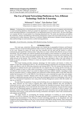 IOSR Journal of Engineering (IOSRJEN) www.iosrjen.org
ISSN (e): 2250-3021, ISSN (p): 2278-8719
Vol. 05, Issue 04 (April. 2015), ||V3|| PP 01-07
International organization of Scientific Research 1 | P a g e
The Use of Social Networking Platforms as New, Efficient
Technology Tools for E-learning
Mohamad T. Sultan1
, Taha Basheer Taha2
1
(Department of computer Science, Cihan University, Erbil, Iraq,)
2
(Department of computer Science, Cihan University, Erbil, Iraq,)
Abstract: - Technology has evolved drastically over the past few years and one part of computers and technology
is social networking platforms which give people the opportunity to connect and interact easily. The usage of
social networking platforms is increasing daily as an educational system on various levels. The aim of this paper
is to examine the role of social media in as e-learning educational tool. The article also determine and explores
the similarities, features and differences that learning management systems and social media provide to serve as
e-learning tool in online education. Moreover it examines students and lecturers' attitudes towards sharing their
ideas and knowledge on social networks as online learning platforms.
Keywords: - Social Networks, e-learning, LMS, Blended Learning, Facebook.
I. INTRODUCTION
Few years ago, connections between people were limited due to geographical distances and financial
concerns. However social networking platforms made it easier by efficiently connecting people around the globe
at low costs. Humans by nature are social since they naturally feel the need and the instinct to connect,
communicate and expand their relations [1][3]. Today there are a many websites that offer the services of social
networking. The most popular one could be Facebook and according to some researches it's currently hosts and
serves over 1 billion user. For this reason people started to have the tendency to associate social networking with
Facebook. There are other social networking websites like Twitter which is in fact, the most efficient social
media network on the Internet. This is because Twitter allows one individual to share a fact with millions of
people in seconds, and people or followers in return can respond in direct replies to this fact within seconds as
well [1][2][9].
Web based learning provides numerous advantages for both teachers and learners. It allows the
students to show their technological skill set. The web based learning (e-learning) has increasingly becoming a
viable, and effective tools for delivering instruction and training [4][13]. This can increase the motivation and
engagement as students become more excited about the new projects they are creating and the tools they are
using. For students to learn in a fully online environment, it can be advantageous in that the course is flexible,
cost-effective and convenient where it can easily be adapted catering to students' schedule. According to study
done by researchers almost 3.2 million students were registered in online learning studies in fall 2005 while this
number had increased to 61% in fall 2006 [5]. Over the past ten years e-learning have gone from early adopter
novelty to mainstream essentials. Statistics shows that the number of corporations that use online training
methods is significantly growing mostly for the reason that technological barriers are diminishing. In the year of
2011, 77% of American Corporations were using online learning Management systems while this number was
only 4% in 1995 [6].
On other hand, the popularity of using social networking sites as an educational tool is increasing every
day. Many educators are now trying to integrate these online teaching platforms that were provided by
commercial services such as Google, LinkedIn and Facebook into learning environment. Recent studies have
shown that the applicability of use social network sites doesn’t stop for social purpose, but now has been used in
formal way for educational purposes A national survey conducted in U.S in the year of 2010, to almost 1,200
principals, teachers and librarians found that most agreed that social networking sites can help educators share
information and resources, create professional learning communities and improve school wide communications
with students and staff [7][9].
This paper focuses on investigating the learning significance of working on social networking
platforms as tools for e-learning. First part of the paper discusses LMS as a function of learning tool. Then, it
provides deep documentation of the influence of social networking platforms as an educational tool with
comparison and recommendations of the use of social networks and LMS for online learning. Then it present the
methods and the findings of this study. Finally, the last section of this paper describes our conclusion and future
scope.
 