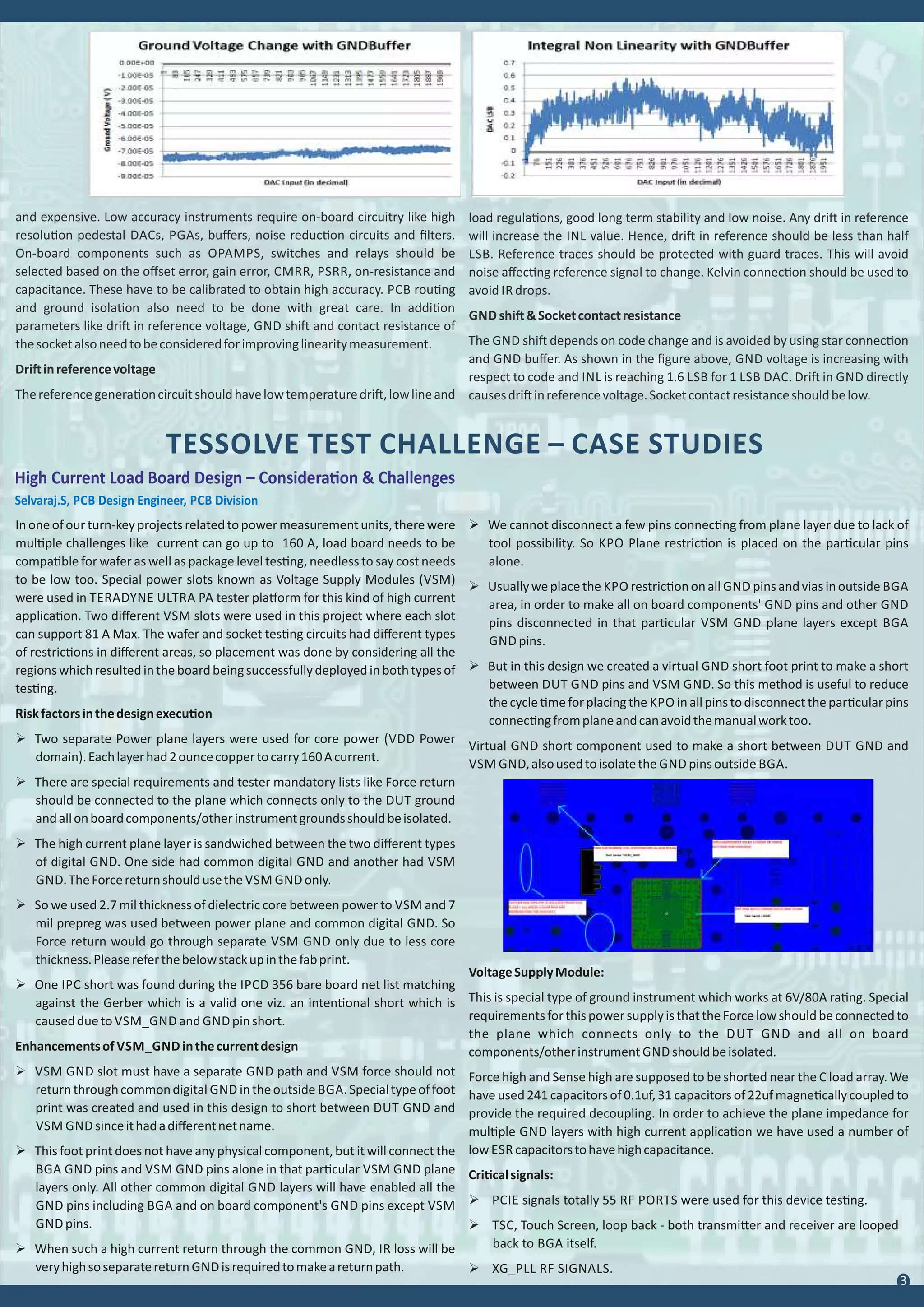 TESSOLVE TEST CHALLENGE – CASE STUDIES
Inoneofourturn-keyprojectsrelatedtopowermeasurementunits,therewere
mul ple challenges like current can go up to 160 A, load board needs to be
compa ble for wafer as well as package level tes ng, needless to say cost needs
to be low too. Special power slots known as Voltage Supply Modules (VSM)
were used in TERADYNE ULTRA PA tester pla orm for this kind of high current
applica on. Two diﬀerent VSM slots were used in this project where each slot
can support 81 A Max. The wafer and socket tes ng circuits had diﬀerent types
of restric ons in diﬀerent areas, so placement was done by considering all the
regionswhichresultedintheboardbeingsuccessfullydeployedinbothtypesof
tes ng.
Riskfactorsinthedesignexecu on
Ø Two separate Power plane layers were used for core power (VDD Power
domain).Eachlayerhad2ouncecoppertocarry160Acurrent.
Ø There are special requirements and tester mandatory lists like Force return
should be connected to the plane which connects only to the DUT ground
andallonboardcomponents/otherinstrumentgroundsshouldbeisolated.
Ø The high current plane layer is sandwiched between the two diﬀerent types
of digital GND. One side had common digital GND and another had VSM
GND.TheForcereturnshouldusethe VSM GND only.
Ø So we used 2.7 mil thickness of dielectric core between power to VSM and 7
mil prepreg was used between power plane and common digital GND. So
Force return would go through separate VSM GND only due to less core
thickness.Pleasereferthebelowstackupinthefabprint.
Ø One IPC short was found during the IPCD 356 bare board net list matching
against the Gerber which is a valid one viz. an inten onal short which is
causeddueto VSM_GND and GND pinshort.
Enhancementsof VSM_GND inthecurrentdesign
Ø VSM GND slot must have a separate GND path and VSM force should not
returnthroughcommondigital GND intheoutside BGA.Specialtypeoffoot
print was created and used in this design to short between DUT GND and
VSM GND sinceithadadiﬀerentnetname.
Ø This foot print does not have any physical component, but it will connect the
BGA GND pins and VSM GND pins alone in that par cular VSM GND plane
layers only. All other common digital GND layers will have enabled all the
GND pins including BGA and on board component's GND pins except VSM
GND pins.
Ø When such a high current return through the common GND, IR loss will be
veryhighsoseparatereturn GND isrequiredtomakeareturnpath.
Ø We cannot disconnect a few pins connec ng from plane layer due to lack of
tool possibility. So KPO Plane restric on is placed on the par cular pins
alone.
Ø Usuallyweplacethe KPO restric ononall GND pinsandviasinoutside BGA
area, in order to make all on board components' GND pins and other GND
pins disconnected in that par cular VSM GND plane layers except BGA
GND pins.
Ø But in this design we created a virtual GND short foot print to make a short
between DUT GND pins and VSM GND. So this method is useful to reduce
thecycle meforplacingthe KPO inallpinstodisconnectthepar cularpins
connec ngfromplaneandcanavoidthemanualworktoo.
Virtual GND short component used to make a short between DUT GND and
VSM GND,alsousedtoisolatethe GND pinsoutside BGA.
High Current Load Board Design – Considera on & Challenges
Selvaraj.S, PCB Design Engineer, PCB Division
VoltageSupplyModule:
This is special type of ground instrument which works at 6V/80A ra ng. Special
requirementsforthispowersupplyisthattheForcelowshouldbeconnectedto
the plane which connects only to the DUT GND and all on board
components/otherinstrument GND shouldbeisolated.
Force high and Sense high are supposed to be shorted near the C load array. We
have used 241 capacitors of 0.1uf, 31 capacitors of 22uf magne cally coupled to
provide the required decoupling. In order to achieve the plane impedance for
mul ple GND layers with high current applica on we have used a number of
low ESR capacitorstohavehighcapacitance.
Cri calsignals:
Ø PCIE signals totally 55 RF PORTS were used for this device tes ng.
Ø TSC, Touch Screen, loop back - both transmi er and receiver are looped
back to BGA itself.
Ø XG_PLL RF SIGNALS.
3
and expensive. Low accuracy instruments require on-board circuitry like high
resolu on pedestal DACs, PGAs, buﬀers, noise reduc on circuits and ﬁlters.
On-board components such as OPAMPS, switches and relays should be
selected based on the oﬀset error, gain error, CMRR, PSRR, on-resistance and
capacitance. These have to be calibrated to obtain high accuracy. PCB rou ng
and ground isola on also need to be done with great care. In addi on
parameters like dri in reference voltage, GND shi and contact resistance of
thesocketalsoneedtobeconsideredforimprovinglinearitymeasurement.
Dri inreferencevoltage
Thereferencegenera oncircuitshouldhavelowtemperaturedri ,lowlineand
load regula ons, good long term stability and low noise. Any dri in reference
will increase the INL value. Hence, dri in reference should be less than half
LSB. Reference traces should be protected with guard traces. This will avoid
noise aﬀec ng reference signal to change. Kelvin connec on should be used to
avoid IR drops.
GND shi &Socketcontactresistance
The GND shi depends on code change and is avoided by using star connec on
and GND buﬀer. As shown in the ﬁgure above, GND voltage is increasing with
respect to code and INL is reaching 1.6 LSB for 1 LSB DAC. Dri in GND directly
causesdri inreferencevoltage.Socketcontactresistanceshouldbelow.
 