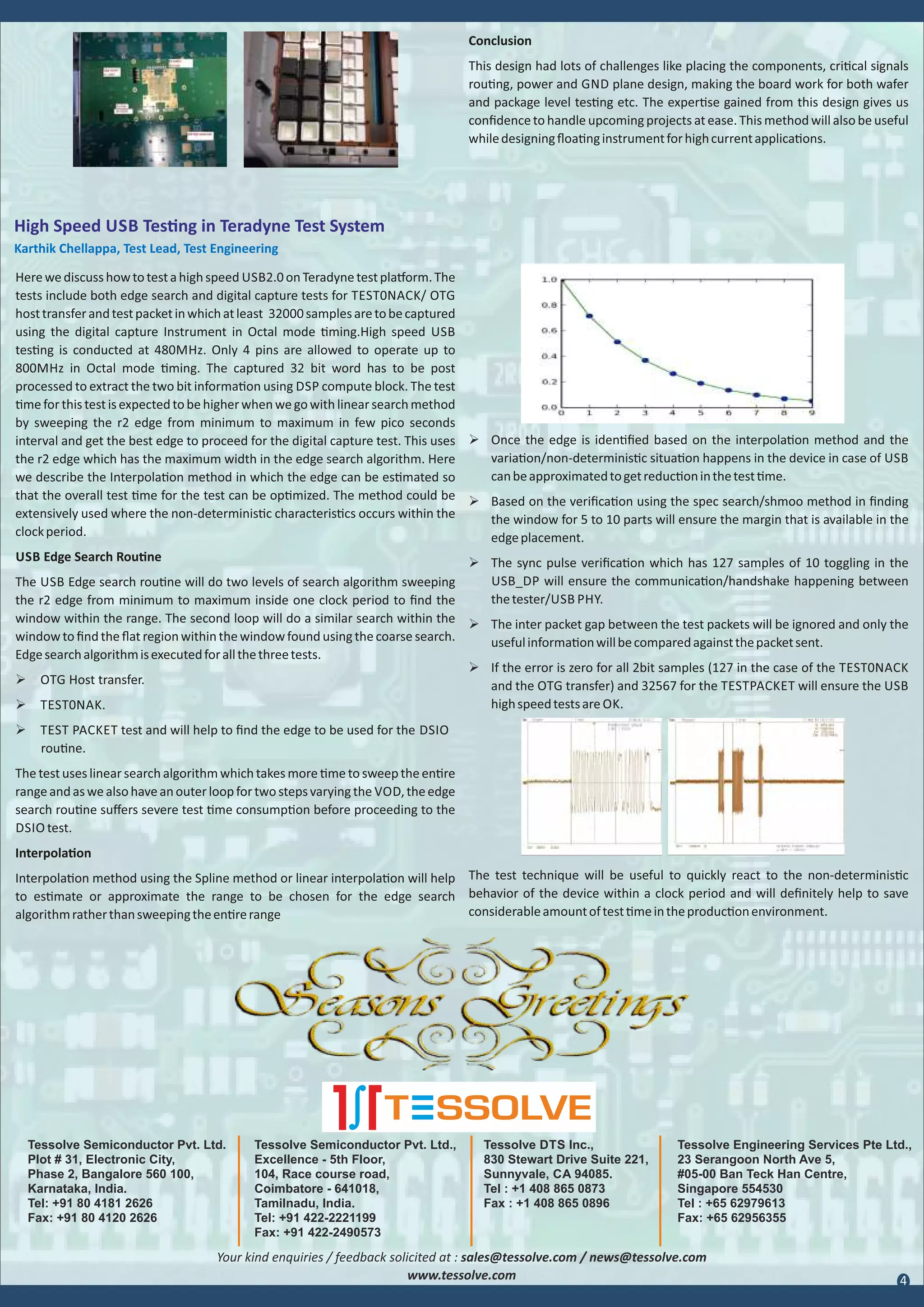 Tessolve Semiconductor Pvt. Ltd.,
Excellence - 5th Floor,
104, Race course road,
Coimbatore - 641018,
Tamilnadu, India.
Tel: +91 422-2221199
Fax: +91 422-2490573
Tessolve DTS Inc.,
830 Stewart Drive Suite 221,
Sunnyvale, CA 94085.
Tel : +1 408 865 0873
Fax : +1 408 865 0896
Tessolve Engineering Services Pte Ltd.,
23 Serangoon North Ave 5,
#05-00 Ban Teck Han Centre,
Singapore 554530
Tel : +65 62979613
Fax: +65 62956355
Conclusion
This design had lots of challenges like placing the components, cri cal signals
rou ng, power and GND plane design, making the board work for both wafer
and package level tes ng etc. The exper se gained from this design gives us
conﬁdenceto handle upcoming projects at ease. This method will also be useful
whiledesigningﬂoa nginstrumentforhighcurrentapplica ons.
High Speed USB Tes ng in Teradyne Test System
Karthik Chellappa, Test Lead, Test Engineering
Herewediscusshowtotestahighspeed USB2.0onTeradynetestpla orm.The
tests include both edge search and digital capture tests for TEST0NACK/ OTG
hosttransferandtestpacketinwhichatleast 32000samplesaretobecaptured
using the digital capture Instrument in Octal mode ming.High speed USB
tes ng is conducted at 480MHz. Only 4 pins are allowed to operate up to
800MHz in Octal mode ming. The captured 32 bit word has to be post
processed to extract the two bit informa on using DSP compute block. The test
meforthistestisexpectedtobehigherwhenwegowithlinearsearchmethod
by sweeping the r2 edge from minimum to maximum in few pico seconds
interval and get the best edge to proceed for the digital capture test. This uses
the r2 edge which has the maximum width in the edge search algorithm. Here
we describe the Interpola on method in which the edge can be es mated so
that the overall test me for the test can be op mized. The method could be
extensively used where the non-determinis c characteris cs occurs within the
clockperiod.
USB Edge Search Rou ne
The USB Edge search rou ne will do two levels of search algorithm sweeping
the r2 edge from minimum to maximum inside one clock period to ﬁnd the
window within the range. The second loop will do a similar search within the
windowto ﬁnd the ﬂat region within the windowfound using the coarse search.
Edgesearchalgorithmisexecutedforallthethreetests.
Ø OTG Host transfer.
Ø TEST0NAK.
Ø TEST PACKET test and will help to ﬁnd the edge to be used for the DSIO
rou ne.
The test uses linear search algorithm which takes more me to sweep the en re
rangeandaswealsohaveanouterloopfortwostepsvarying the VOD,theedge
search rou ne suﬀers severe test me consump on before proceeding to the
DSIO test.
Interpola on
Interpola on method using the Spline method or linear interpola on will help
to es mate or approximate the range to be chosen for the edge search
algorithmratherthansweepingtheen rerange
Ø Once the edge is iden ﬁed based on the interpola on method and the
varia on/non-determinis c situa on happens in the device in case of USB
canbeapproximatedtogetreduc oninthetest me.
Ø Based on the veriﬁca on using the spec search/shmoo method in ﬁnding
the window for 5 to 10 parts will ensure the margin that is available in the
edgeplacement.
Ø The sync pulse veriﬁca on which has 127 samples of 10 toggling in the
USB_DP will ensure the communica on/handshake happening between
thetester/USB PHY.
Ø The inter packet gap between the test packets will be ignored and only the
usefulinforma onwillbecomparedagainstthepacketsent.
Ø If the error is zero for all 2bit samples (127 in the case of the TEST0NACK
and the OTG transfer) and 32567 for the TESTPACKET will ensure the USB
highspeedtestsare OK.
The test technique will be useful to quickly react to the non-determinis c
behavior of the device within a clock period and will deﬁnitely help to save
considerableamountoftest meintheproduc onenvironment.
Your kind enquiries / feedback solicited at : sales@tessolve.com / news@tessolve.com
www.tessolve.com 4
Tessolve Semiconductor Pvt. Ltd.
Plot # 31, Electronic City,
Phase 2, Bangalore 560 100,
Karnataka, India.
Tel: +91 80 4181 2626
Fax: +91 80 4120 2626
 