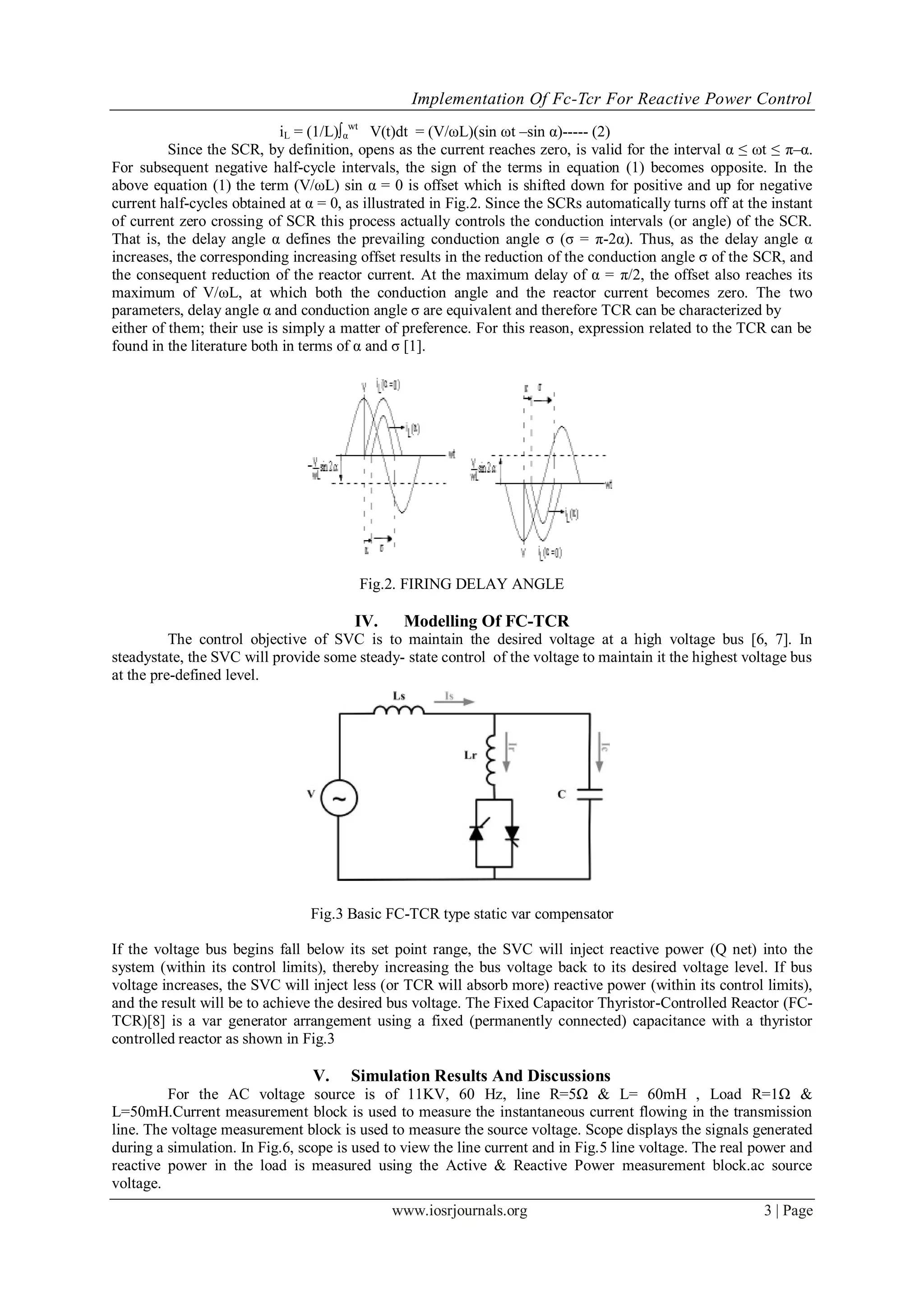 Implementation Of Fc-Tcr For Reactive Power Control
www.iosrjournals.org 3 | Page
iL = (1/L)∫α
wt
V(t)dt = (V/ωL)(sin ωt –sin α)----- (2)
Since the SCR, by definition, opens as the current reaches zero, is valid for the interval α ≤ ωt ≤ π–α.
For subsequent negative half-cycle intervals, the sign of the terms in equation (1) becomes opposite. In the
above equation (1) the term (V/ωL) sin α = 0 is offset which is shifted down for positive and up for negative
current half-cycles obtained at α = 0, as illustrated in Fig.2. Since the SCRs automatically turns off at the instant
of current zero crossing of SCR this process actually controls the conduction intervals (or angle) of the SCR.
That is, the delay angle α defines the prevailing conduction angle σ (σ = π-2α). Thus, as the delay angle α
increases, the corresponding increasing offset results in the reduction of the conduction angle σ of the SCR, and
the consequent reduction of the reactor current. At the maximum delay of α = π/2, the offset also reaches its
maximum of V/ωL, at which both the conduction angle and the reactor current becomes zero. The two
parameters, delay angle α and conduction angle σ are equivalent and therefore TCR can be characterized by
either of them; their use is simply a matter of preference. For this reason, expression related to the TCR can be
found in the literature both in terms of α and σ [1].
Fig.2. FIRING DELAY ANGLE
IV. Modelling Of FC-TCR
The control objective of SVC is to maintain the desired voltage at a high voltage bus [6, 7]. In
steadystate, the SVC will provide some steady- state control of the voltage to maintain it the highest voltage bus
at the pre-defined level.
Fig.3 Basic FC-TCR type static var compensator
If the voltage bus begins fall below its set point range, the SVC will inject reactive power (Q net) into the
system (within its control limits), thereby increasing the bus voltage back to its desired voltage level. If bus
voltage increases, the SVC will inject less (or TCR will absorb more) reactive power (within its control limits),
and the result will be to achieve the desired bus voltage. The Fixed Capacitor Thyristor-Controlled Reactor (FC-
TCR)[8] is a var generator arrangement using a fixed (permanently connected) capacitance with a thyristor
controlled reactor as shown in Fig.3
V. Simulation Results And Discussions
For the AC voltage source is of 11KV, 60 Hz, line R=5Ω & L= 60mH , Load R=1Ω &
L=50mH.Current measurement block is used to measure the instantaneous current flowing in the transmission
line. The voltage measurement block is used to measure the source voltage. Scope displays the signals generated
during a simulation. In Fig.6, scope is used to view the line current and in Fig.5 line voltage. The real power and
reactive power in the load is measured using the Active & Reactive Power measurement block.ac source
voltage.
 