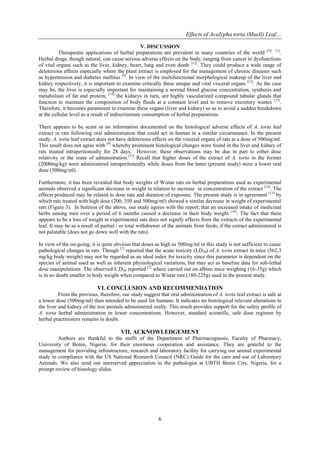 Effects of Acalypha torta (Muell) Leaf…
6
V. DISCUSSION
Therapeutic applications of herbal preparations are prevalent in many countries of the world [10, 11]
.
Herbal drugs, though natural, can cause serious adverse effects on the body, ranging from cancer to dysfunctions
of vital organs such as the liver, kidney, heart, lung and even death [12]
. They could produce a wide range of
deleterious effects especially where the plant extract is employed for the management of chronic diseases such
as hypertension and diabetes mellitus [9]
. In view of the multifunctional morphological makeup of the liver and
kidney respectively, it is important to examine critically these unique and vital visceral organs [13]
. As the case
may be, the liver is especially important for maintaining a normal blood glucose concentration, synthesis and
metabolism of fat and protein; [14]
the kidneys in turn, are highly vascularized compound tubular glands that
function to maintain the composition of body fluids at a constant level and to remove excretory wastes [15]
.
Therefore, it becomes paramount to examine these organs (liver and kidney) so as to avoid a sudden breakdown
at the cellular level as a result of indiscriminate consumption of herbal preparations.
There appears to be scant or no information documented on the histological adverse effects of A. torta leaf
extract in rats following oral administration that could act in human in a similar circumstance. In the present
study, A. torta leaf extract does not have deleterious effects on the visceral organs of rats at a dose of 500mg/ml.
This result does not agree with [9]
whereby prominent histological changes were found in the liver and kidney of
rats treated intraperitoneally for 28 days. However, these observations may be due in part to either dose
relativity or the route of administration.[13]
Recall that higher doses of the extract of A. torta in the former
(2000mg/kg) were administered intraperitoneally while doses from the latter (present study) were a lower oral
dose (500mg/ml).
Furthermore, it has been revealed that body weights of Wistar rats on herbal preparations used as experimental
animals observed a significant decrease in weight in relation to increase in concentration of the extract [14]
. The
effects produced may be related to dose rate and duration of exposure. The present study is in agreement [13]
by
which rats treated with high dose (200, 350 and 500mg/ml) showed a similar decrease in weight of experimental
rats (Figure 3). In buttress of the above, our study agrees with the report; that an increased intake of medicinal
herbs among men over a period of 6 months caused a decrease in their body weight [16]
. The fact that there
appears to be a loss of weight in experimental rats does not signify effects from the extracts of the experimental
leaf. It may be as a result of partial / or total withdrawer of the animals from feeds, if the extract administered is
not palatable (does not go down well with the rats).
In view of the on-going, it is quite obvious that doses as high as 500mg/ml in this study is not sufficient to cause
pathological changes in rats. Though [7]
reported that the acute toxicity (LD50) of A. torta extract in mice (562.3
mg/kg body weight) may not be regarded as an ideal index for toxicity since this parameter is dependent on the
species of animal used as well as inherent physiological variations, but may act as baseline data for sub-lethal
dose manipulations. The observed L.D50 reported [7]
where carried out on albino mice weighing (16-35g) which
is in no doubt smaller in body weight when compared to Wistar rats (180-225g) used in the present study.
VI. CONCLUSION AND RECOMMENDATION
From the previous, therefore, our study suggest that oral administration of A. torta leaf extract is safe at
a lower dose (500mg/ml) than intended to be used for humans. It indicates no histological relevant alterations in
the liver and kidney of the test animals administered orally. This result provides support for the safety profile of
A. torta herbal administration in lower concentrations. However, standard scientific, safe dose regimen by
herbal practitioners remains in doubt.
VII. ACKNOWLEDGEMENT
Authors are thankful to the staffs of the Department of Pharmacognosis, Faculty of Pharmacy,
University of Benin, Nigeria; for their enormous cooperation and assistance. They are grateful to the
management for providing infrastructure, research and laboratory facility for carrying out animal experimental
study in compliance with the US National Research Council (NRC) Guide for the care and use of Laboratory
Animals. We also send our unreserved appreciation to the pathologist at UBTH Benin City, Nigeria, for a
prompt review of histology slides.
 