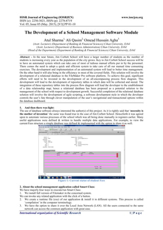 IOSR Journal of Engineering (IOSRJEN) www.iosrjen.org
ISSN (e): 2250-3021, ISSN (p): 2278-8719
Vol. 05, Issue 05 (May. 2015), ||V3|| PP 01-10
International organization of Scientific Research 1 | P a g e
The Development of a School Management Software Module
Atul Sharma1,
Ali Qasim2,
Omead Hussain Agha3
(Asstt. Lecturer) (Department of Banking & Financial Sciences) Cihan University, Erbil
(Asstt. Lecturer) (Department of Business Administration) Cihan University, Erbil
(Head of the Department) (Department of Banking & Financial Sciences) Cihan University, Erbil
Abstract: - In the near future, Jim Corbett School will have a larger number of students as the number of
students is increasing every year as the population of the city grows. Key to Jim Corbett School success will be
to have an automated system which can take care of most of tedious manual efforts put in by the personnel.
There comes the need to adopt a quick and efficient system to take care of all our manual time consuming
exercises. The development and implementation of an automated system will lead to better time management.
On the other hand it will also bring in the efficiency in most of the covered fields. This solution will involve the
development of a relational database in the FileMaker Pro software platform. To achieve this goal, significant
efforts will need to be invested in the development of an all-encompassing process flow diagram. This
development will lead to the development of repository tables in which data will be collected and stored. The
integration of these repository tables into the process flow diagram will lead the developer to the establishment
of a data relationship map; hence a relational database has been proposed as a potential solution to the
management of the school with respect to development growth. Successful completion of the relational database
solution will involve the development of agile scripting, a software development style in which the developer
controls the user‟s fate through clever manipulation of the user‟s navigational and transactional options within
the database dashboard.
1. And then there was light:
The use of database software always interested the author(s) of this project. As it is rightly said that „necessity is
the mother of invention‟ the same was found true in the case of Jim Corbett School. Henceforth it was agreed
upon to automate various processes of the school which was all being done manually in registers earlier. Many
useful applications were defined & written to handle multiple data applications. For example, to view the
current Fees structure a simple database was defined & implemented with the option to share it as well.
Figure 1: Current status of student Fees
2. About the school management application called Smart Class:
We have majorly four ways to execute/run Smart Class:
1. We install full version of Filemaker in the concerned system.
We can invoke any related application with the click of a button.
2. We create a runtime file (exe) of our application & install it in different systems. This process is called
„compilation‟ in the computer terminology.
3. We have the option to share it over the Local Area Network (LAN). All the users connected to the same
network can access the common application with great ease.
 