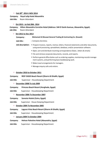|Kareem Sabry Resume|
| Page 4 of 5 |
 Feb 28th
2014 t NOV 2014
Company: Royal tulip Hotel Alexandria
Job title: Room Attendant
 October 2010 to October 2011
Company: REEF OASIS Beach Resort (Sharm Al-Shaikh, Egypt)
Job title: Supervisor - Housekeeping Department
 December 2008 To July 2009
Company: Princess Beach Resort (Hurghada, Egypt)
Job title: Supervisor - Housekeeping Department
 November 2006 To December 2007
Company: Sonesta Hotels (Cairo, Egypt)
Job title: Supervisor - House Keeping Department
 October 2004 To November 2005
Company: Laguna Vista Beach Resort (Sharm Al-Shaikh, Egypt)
Job title: Supervisor - Housekeeping Department
 January 2004 To October 2004
Company: Helnan Palestine Hotel (Alexandria, Egypt)
Job title: Supervisor - Housekeeping Department
 Oct 2013 - to Feb 28th 2014
Company: Hilton Alexandria Corniche Hotel (Address: 544 El Geish Avenue, Alexandria, Egypt).
Job title: Room Attendant
 Oct 2012 to Dec 2013
Company : Mohamed Al-Musawi General Trading & Contracting Co. (Kuwait)
Job title : Com Company Secretary.
Job description:  Prepare invoices, reports, memos, letters, financial statements and other documents,
using word processing, spreadsheet, database, and/or presentation software.
 Open, sort and distribute incoming correspondence (faxes , letters & emails)
 File and retrieve corporate documents, records, and reports.
 Perform general office duties such as ordering supplies, maintaining records manage-
ment systems, and performing basic bookkeeping work.
 Make travel arrangements for managers.
 Manage enquiry calls and visitors.
 
