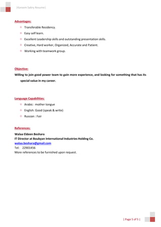 |Kareem Sabry Resume|
| Page 5 of 5 |
Advantages:
 Transferable Residency.
 Easy self learn.
 Excellent Leadership skills and outstanding presentation skills.
 Creative, Hard worker, Organized, Accurate and Patient.
 Working with teamwork group.
Objective:
Willing to join good power team to gain more experience, and looking for something that has its
special value in my career.
Language Capabilities:
 Arabic: mother tongue
 English: Good (speak & write)
 Russian : Fair
References:
Walaa Eldeen Beshara
IT Director at Boubyan International Industries Holding Co.
walaa.beshara@gmail.com
Tel: 22901456
More references to be furnished upon request.
 