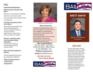 Bail USA
How to Contact Brett?
724-561-7889 - Cell Phone
1-800-245-0366 - Office Phone
1-724-588-8801 - Fax
Web) www.bailusa.net
Email) Bsmith@bailusa.net
CALL 800-245-0366
FOR 24 HOUR SERVICE
BRETT SMITH
Regional Development
Coordinator
If there are any questions regarding
what forms are required and
recommended for your specific state,
I can help you.
What Forms Do I Need for My
State?
Frequently Asked Questions
FAQ
In 2014, Brett began working
with Bail USA and is currently a
Senior Bail Account Manager.
Brett works daily with our bail
agents across the country to
promote best practices within
the industry while overseeing
auditing and agent relations
nationwide. He also handles
consumer and insurance
department complaints, lien
releases, large bond approvals
and travels to perform
Compliance Reviews.
Are There Any Special Laws
in My State?
Some states have specific laws
that must be followed to
remain compliant. If you are
unsure of a law or
requirement, contact me so
when can discuss it further.
Cheryl Burns, President and CEO
Mission Statement
To build strong foundations with
bail bond agents, the cornerstone of
our strength, in promoting the
advancement and integrity of the
bail bond industry.
To provide bail for the accused and
their families with prompt,
professional, courteous service
during their time of crisis.
Who do I call with a bond
over my underwriting
authority?
For any bond over your
underwriting authority
contact myself.
What is the best method of
contact?
The best method of contact is
by using Brett’s cellphone.
When is the best time to
contact Brett?
Anytime!
 