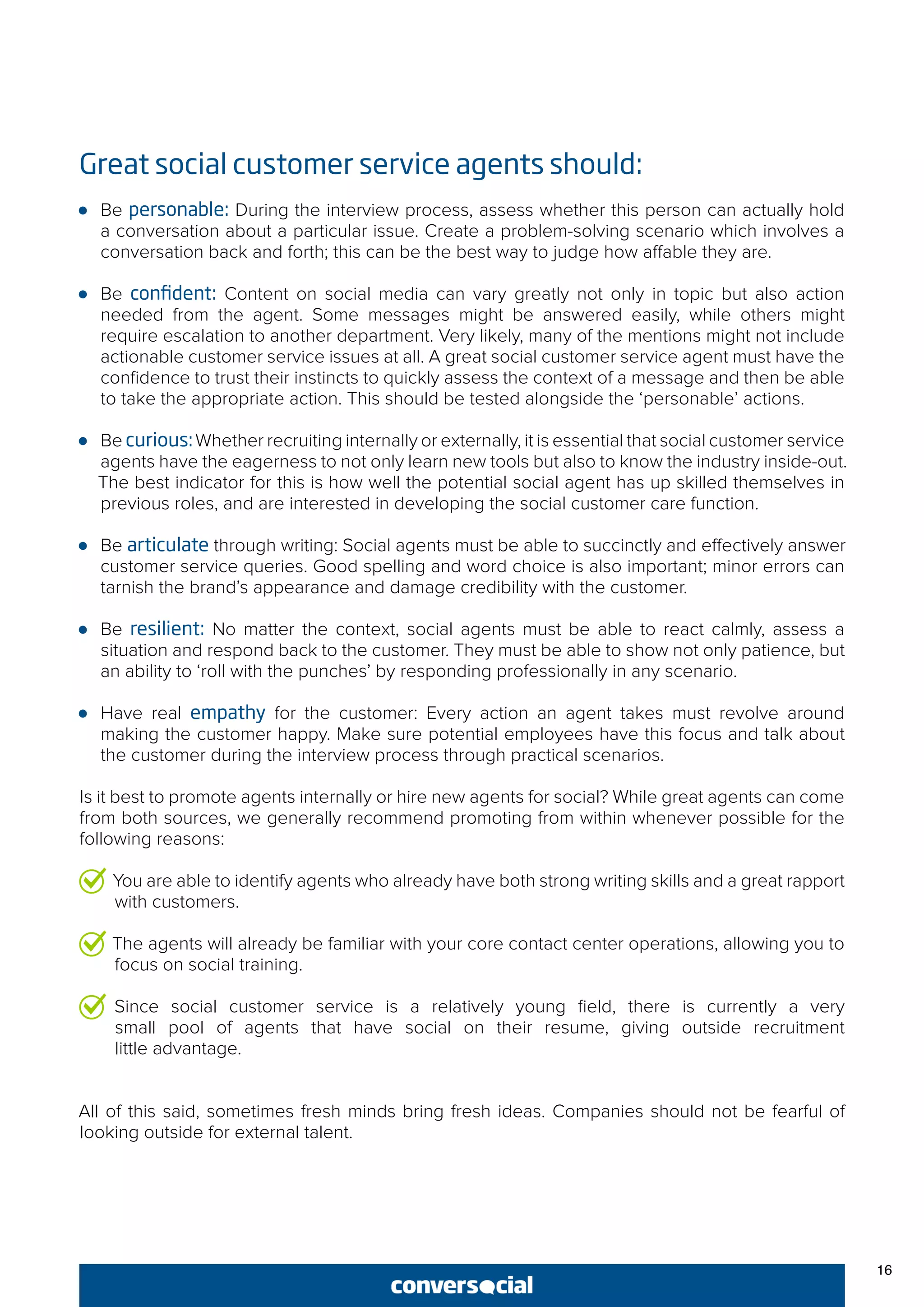 Great social customer service agents should:
●● Be personable: During the interview process, assess whether this person can actually hold
a conversation about a particular issue. Create a problem-solving scenario which involves a
conversation back and forth; this can be the best way to judge how affable they are.
●● Be confident: Content on social media can vary greatly not only in topic but also action
needed from the agent. Some messages might be answered easily, while others might
require escalation to another department. Very likely, many of the mentions might not include
actionable customer service issues at all. A great social customer service agent must have the
confidence to trust their instincts to quickly assess the context of a message and then be able
to take the appropriate action. This should be tested alongside the ‘personable’ actions.
●● Be curious:Whether recruiting internally or externally, it is essential that social customer service
agents have the eagerness to not only learn new tools but also to know the industry inside-out.
The best indicator for this is how well the potential social agent has up skilled themselves in
previous roles, and are interested in developing the social customer care function.
●● Be articulate through writing: Social agents must be able to succinctly and effectively answer
customer service queries. Good spelling and word choice is also important; minor errors can
tarnish the brand’s appearance and damage credibility with the customer.
●● Be resilient: No matter the context, social agents must be able to react calmly, assess a
situation and respond back to the customer. They must be able to show not only patience, but
an ability to ‘roll with the punches’ by responding professionally in any scenario.
●● Have real empathy for the customer: Every action an agent takes must revolve around
making the customer happy. Make sure potential employees have this focus and talk about
the customer during the interview process through practical scenarios.
Is it best to promote agents internally or hire new agents for social? While great agents can come
from both sources, we generally recommend promoting from within whenever possible for the
following reasons:
You are able to identify agents who already have both strong writing skills and a great rapport
with customers.
The agents will already be familiar with your core contact center operations, allowing you to
focus on social training.
Since social customer service is a relatively young field, there is currently a very
small pool of agents that have social on their resume, giving outside recruitment
little advantage.
All of this said, sometimes fresh minds bring fresh ideas. Companies should not be fearful of
looking outside for external talent.
16
 
