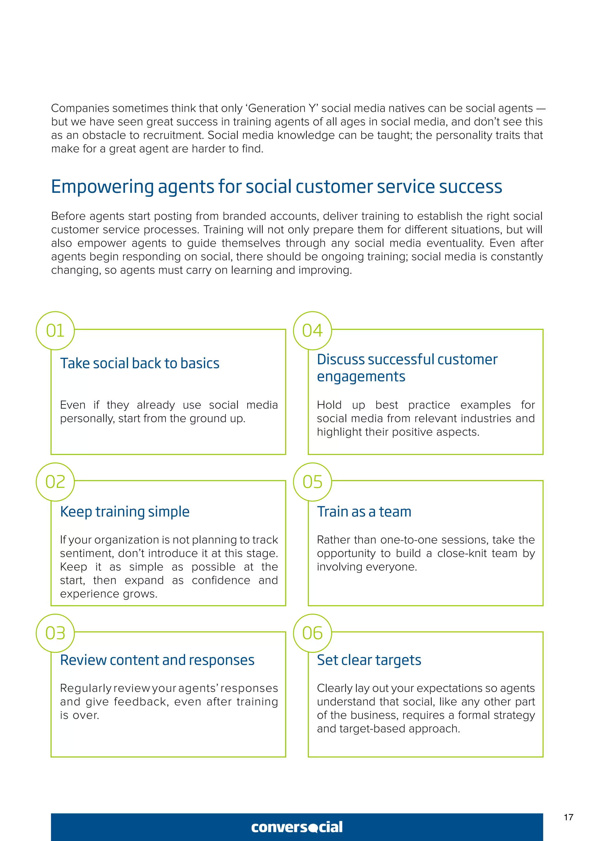 Companies sometimes think that only ‘Generation Y’ social media natives can be social agents —
but we have seen great success in training agents of all ages in social media, and don’t see this
as an obstacle to recruitment. Social media knowledge can be taught; the personality traits that
make for a great agent are harder to find.
Empowering agents for social customer service success
Before agents start posting from branded accounts, deliver training to establish the right social
customer service processes. Training will not only prepare them for different situations, but will
also empower agents to guide themselves through any social media eventuality. Even after
agents begin responding on social, there should be ongoing training; social media is constantly
changing, so agents must carry on learning and improving.
Take social back to basics
Even if they already use social media
personally, start from the ground up.
Keep training simple
If your organization is not planning to track
sentiment, don’t introduce it at this stage.
Keep it as simple as possible at the
start, then expand as confidence and
experience grows.
Review content and responses
Regularly review your agents’ responses
and give feedback, even after training
is over.
Discuss successful customer
engagements
Hold up best practice examples for
social media from relevant industries and
highlight their positive aspects.
Train as a team
Rather than one-to-one sessions, take the
opportunity to build a close-knit team by
involving everyone.
Set clear targets
Clearly lay out your expectations so agents
understand that social, like any other part
of the business, requires a formal strategy
and target-based approach.
01
02
03
04
05
06
17
 