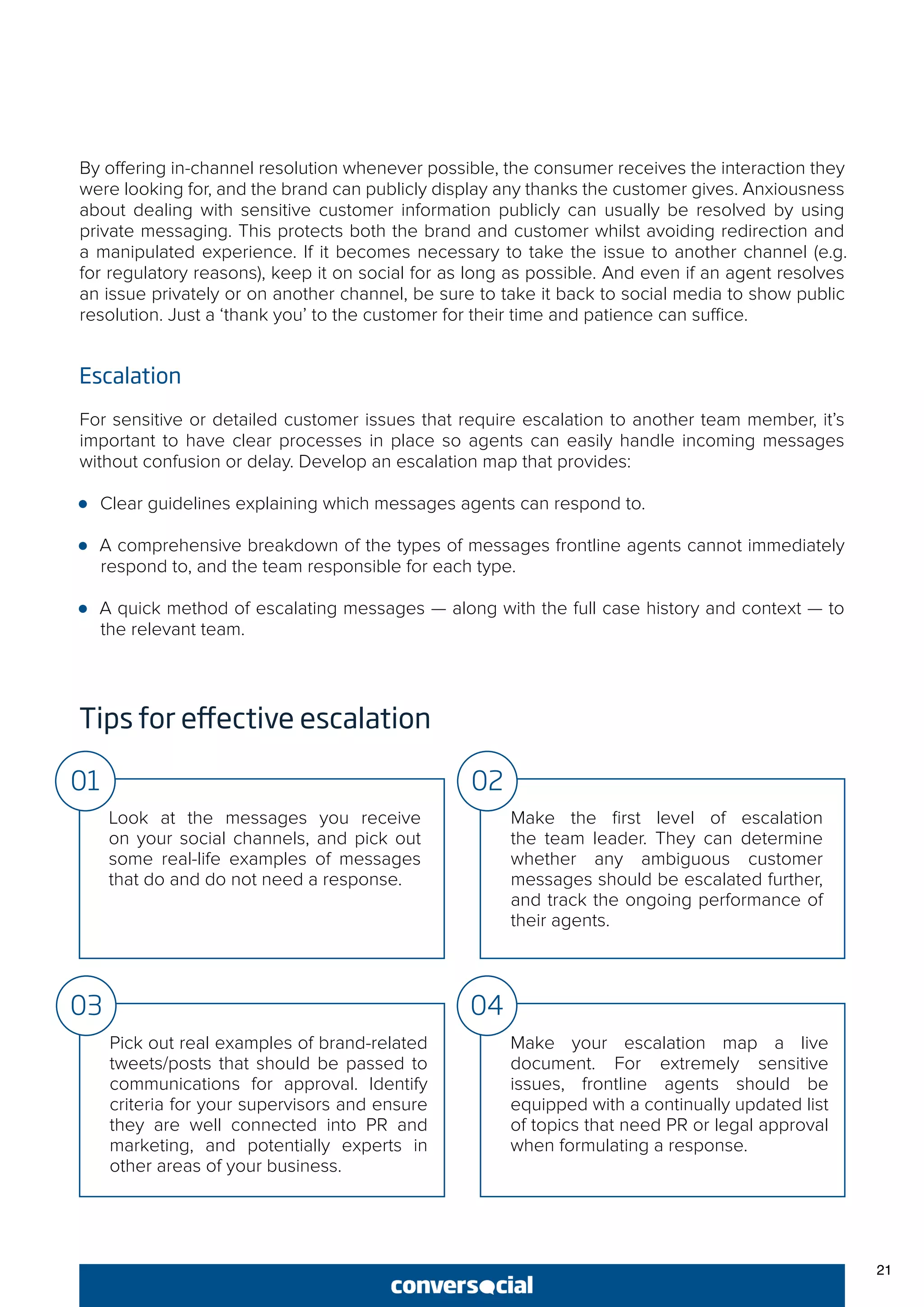 21
By offering in-channel resolution whenever possible, the consumer receives the interaction they
were looking for, and the brand can publicly display any thanks the customer gives. Anxiousness
about dealing with sensitive customer information publicly can usually be resolved by using
private messaging. This protects both the brand and customer whilst avoiding redirection and
a manipulated experience. If it becomes necessary to take the issue to another channel (e.g.
for regulatory reasons), keep it on social for as long as possible. And even if an agent resolves
an issue privately or on another channel, be sure to take it back to social media to show public
resolution. Just a ‘thank you’ to the customer for their time and patience can suffice.
Escalation
For sensitive or detailed customer issues that require escalation to another team member, it’s
important to have clear processes in place so agents can easily handle incoming messages
without confusion or delay. Develop an escalation map that provides:
●● Clear guidelines explaining which messages agents can respond to.
●● A comprehensive breakdown of the types of messages frontline agents cannot immediately
respond to, and the team responsible for each type.
●● A quick method of escalating messages — along with the full case history and context — to
the relevant team.
Tips for effective escalation
Look at the messages you receive
on your social channels, and pick out
some real-life examples of messages
that do and do not need a response.
Make the first level of escalation
the team leader. They can determine
whether any ambiguous customer
messages should be escalated further,
and track the ongoing performance of
their agents.
01 02
Pick out real examples of brand-related
tweets/posts that should be passed to
communications for approval. Identify
criteria for your supervisors and ensure
they are well connected into PR and
marketing, and potentially experts in
other areas of your business.
Make your escalation map a live
document. For extremely sensitive
issues, frontline agents should be
equipped with a continually updated list
of topics that need PR or legal approval
when formulating a response.
03 04
 