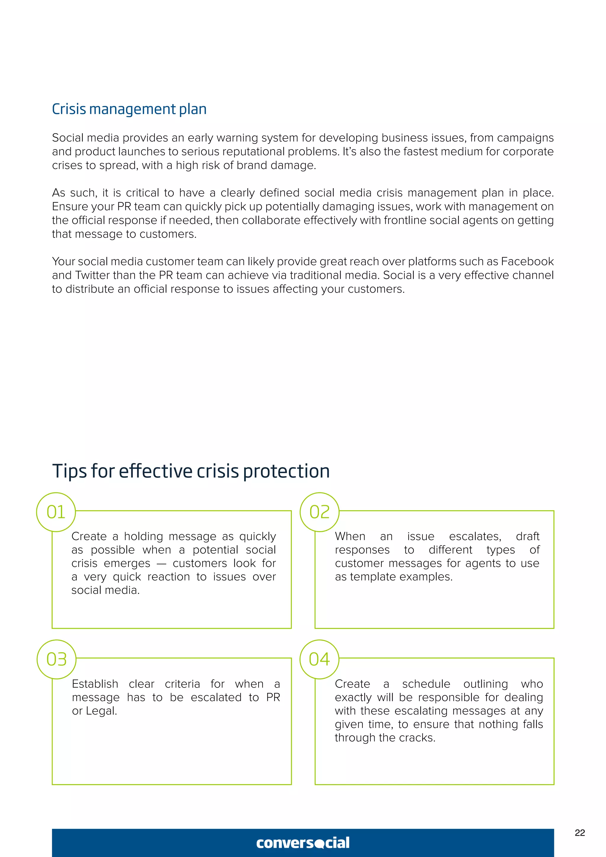 22
Crisis management plan
Social media provides an early warning system for developing business issues, from campaigns
and product launches to serious reputational problems. It’s also the fastest medium for corporate
crises to spread, with a high risk of brand damage.
As such, it is critical to have a clearly defined social media crisis management plan in place.
Ensure your PR team can quickly pick up potentially damaging issues, work with management on
the official response if needed, then collaborate effectively with frontline social agents on getting
that message to customers.
Your social media customer team can likely provide great reach over platforms such as Facebook
and Twitter than the PR team can achieve via traditional media. Social is a very effective channel
to distribute an official response to issues affecting your customers.
Tips for effective crisis protection
Create a holding message as quickly
as possible when a potential social
crisis emerges — customers look for
a very quick reaction to issues over
social media.
When an issue escalates, draft
responses to different types of
customer messages for agents to use
as template examples.
01 02
Establish clear criteria for when a
message has to be escalated to PR
or Legal.
Create a schedule outlining who
exactly will be responsible for dealing
with these escalating messages at any
given time, to ensure that nothing falls
through the cracks.
03 04
 
