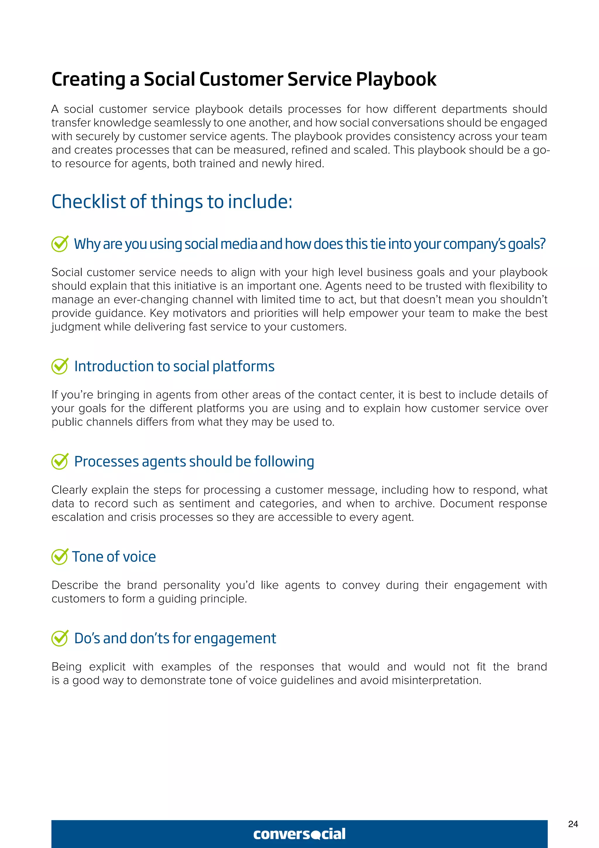 24
Creating a Social Customer Service Playbook
A social customer service playbook details processes for how different departments should
transfer knowledge seamlessly to one another, and how social conversations should be engaged
with securely by customer service agents. The playbook provides consistency across your team
and creates processes that can be measured, refined and scaled. This playbook should be a go-
to resource for agents, both trained and newly hired.
Checklist of things to include:
Whyareyouusingsocialmediaandhowdoesthistieintoyourcompany’sgoals?
Social customer service needs to align with your high level business goals and your playbook
should explain that this initiative is an important one. Agents need to be trusted with flexibility to
manage an ever-changing channel with limited time to act, but that doesn’t mean you shouldn’t
provide guidance. Key motivators and priorities will help empower your team to make the best
judgment while delivering fast service to your customers.
Introduction to social platforms
If you’re bringing in agents from other areas of the contact center, it is best to include details of
your goals for the different platforms you are using and to explain how customer service over
public channels differs from what they may be used to.
Processes agents should be following
Clearly explain the steps for processing a customer message, including how to respond, what
data to record such as sentiment and categories, and when to archive. Document response
escalation and crisis processes so they are accessible to every agent.
Tone of voice
Describe the brand personality you’d like agents to convey during their engagement with
customers to form a guiding principle.
Do’s and don’ts for engagement
Being explicit with examples of the responses that would and would not fit the brand
is a good way to demonstrate tone of voice guidelines and avoid misinterpretation.
 