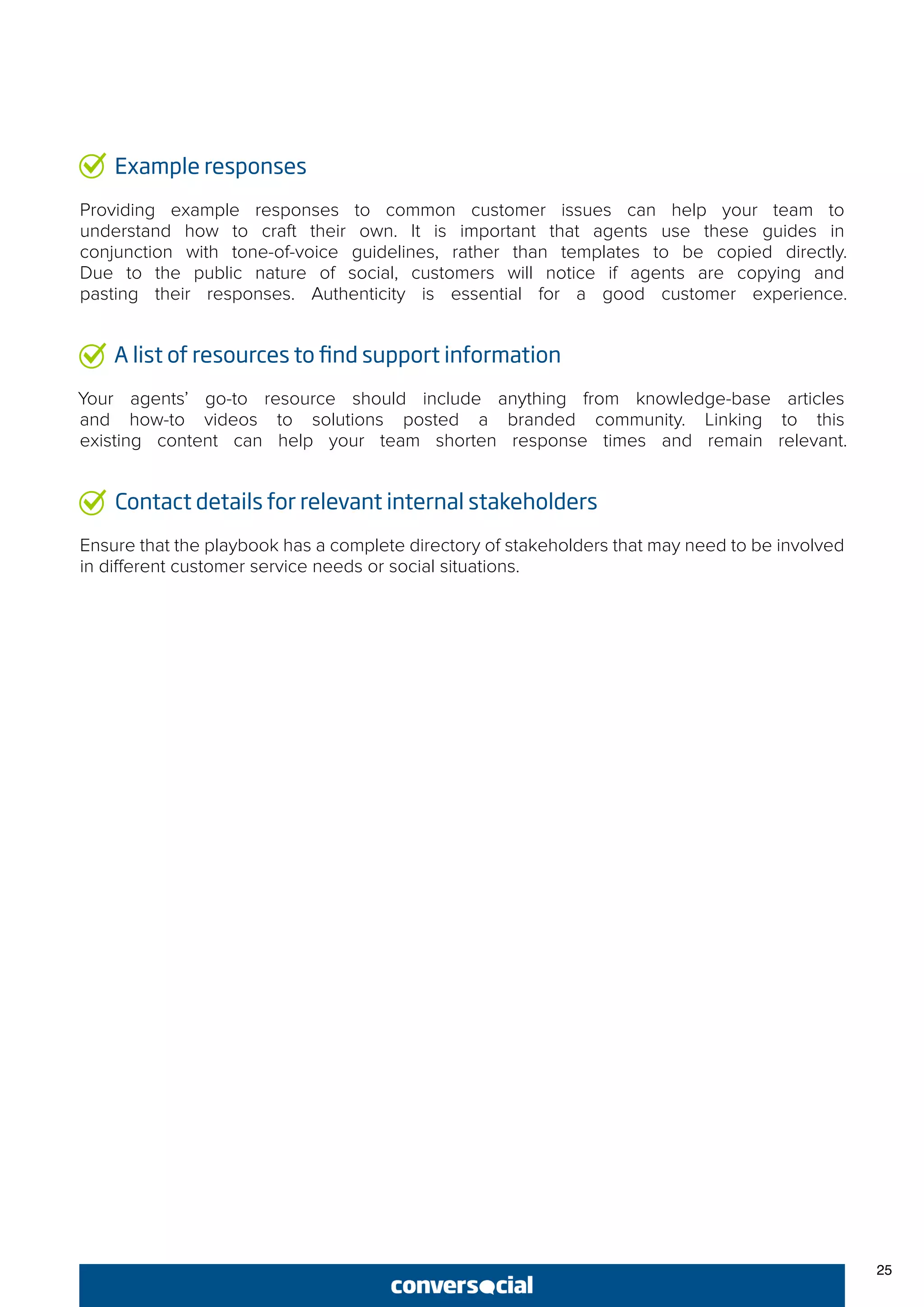 25
Example responses
Providing example responses to common customer issues can help your team to
understand how to craft their own. It is important that agents use these guides in
conjunction with tone-of-voice guidelines, rather than templates to be copied directly.
Due to the public nature of social, customers will notice if agents are copying and
pasting their responses. Authenticity is essential for a good customer experience.
A list of resources to find support information
Your agents’ go-to resource should include anything from knowledge-base articles
and how-to videos to solutions posted a branded community. Linking to this
existing content can help your team shorten response times and remain relevant.
Contact details for relevant internal stakeholders
Ensure that the playbook has a complete directory of stakeholders that may need to be involved
in different customer service needs or social situations.
 