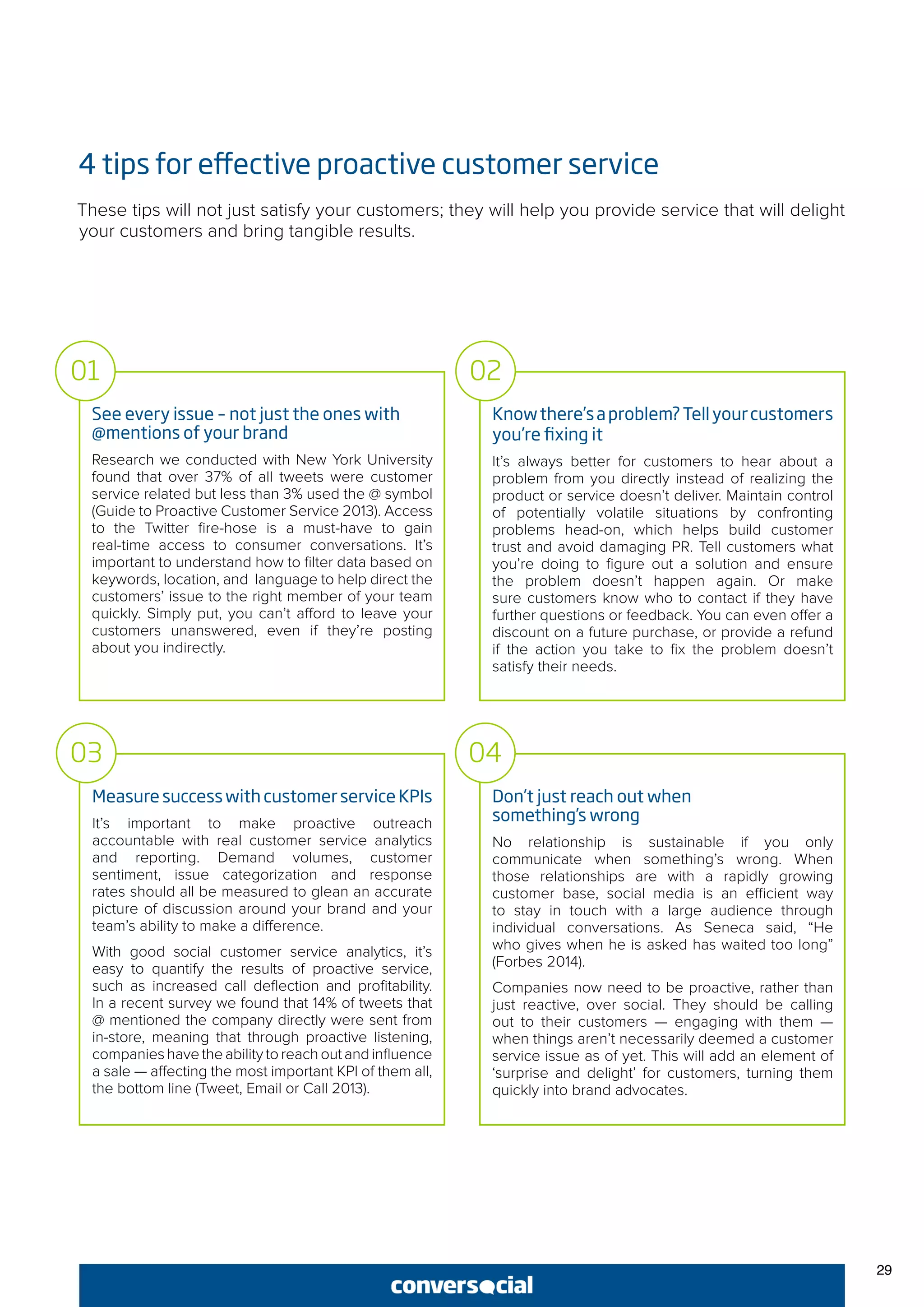 29
4 tips for effective proactive customer service
These tips will not just satisfy your customers; they will help you provide service that will delight
your customers and bring tangible results.
See every issue – not just the ones with
@mentions of your brand
Research we conducted with New York University
found that over 37% of all tweets were customer
service related but less than 3% used the @ symbol
(Guide to Proactive Customer Service 2013). Access
to the Twitter fire-hose is a must-have to gain
real-time access to consumer conversations. It’s
important to understand how to filter data based on
keywords, location, and language to help direct the
customers’ issue to the right member of your team
quickly. Simply put, you can’t afford to leave your
customers unanswered, even if they’re posting
about you indirectly.
Knowthere’saproblem?Tellyourcustomers
you’re fixing it
It’s always better for customers to hear about a
problem from you directly instead of realizing the
product or service doesn’t deliver. Maintain control
of potentially volatile situations by confronting
problems head-on, which helps build customer
trust and avoid damaging PR. Tell customers what
you’re doing to figure out a solution and ensure
the problem doesn’t happen again. Or make
sure customers know who to contact if they have
further questions or feedback. You can even offer a
discount on a future purchase, or provide a refund
if the action you take to fix the problem doesn’t
satisfy their needs.
01 02
MeasuresuccesswithcustomerserviceKPIs
It’s important to make proactive outreach
accountable with real customer service analytics
and reporting. Demand volumes, customer
sentiment, issue categorization and response
rates should all be measured to glean an accurate
picture of discussion around your brand and your
team’s ability to make a difference.
With good social customer service analytics, it’s
easy to quantify the results of proactive service,
such as increased call deflection and profitability.
In a recent survey we found that 14% of tweets that
@ mentioned the company directly were sent from
in-store, meaning that through proactive listening,
companieshavetheabilitytoreachoutandinfluence
a sale — affecting the most important KPI of them all,
the bottom line (Tweet, Email or Call 2013).
Don’t just reach out when
something’s wrong
No relationship is sustainable if you only
communicate when something’s wrong. When
those relationships are with a rapidly growing
customer base, social media is an efficient way
to stay in touch with a large audience through
individual conversations. As Seneca said, “He
who gives when he is asked has waited too long”
(Forbes 2014).
Companies now need to be proactive, rather than
just reactive, over social. They should be calling
out to their customers — engaging with them —
when things aren’t necessarily deemed a customer
service issue as of yet. This will add an element of
‘surprise and delight’ for customers, turning them
quickly into brand advocates.
03 04
 