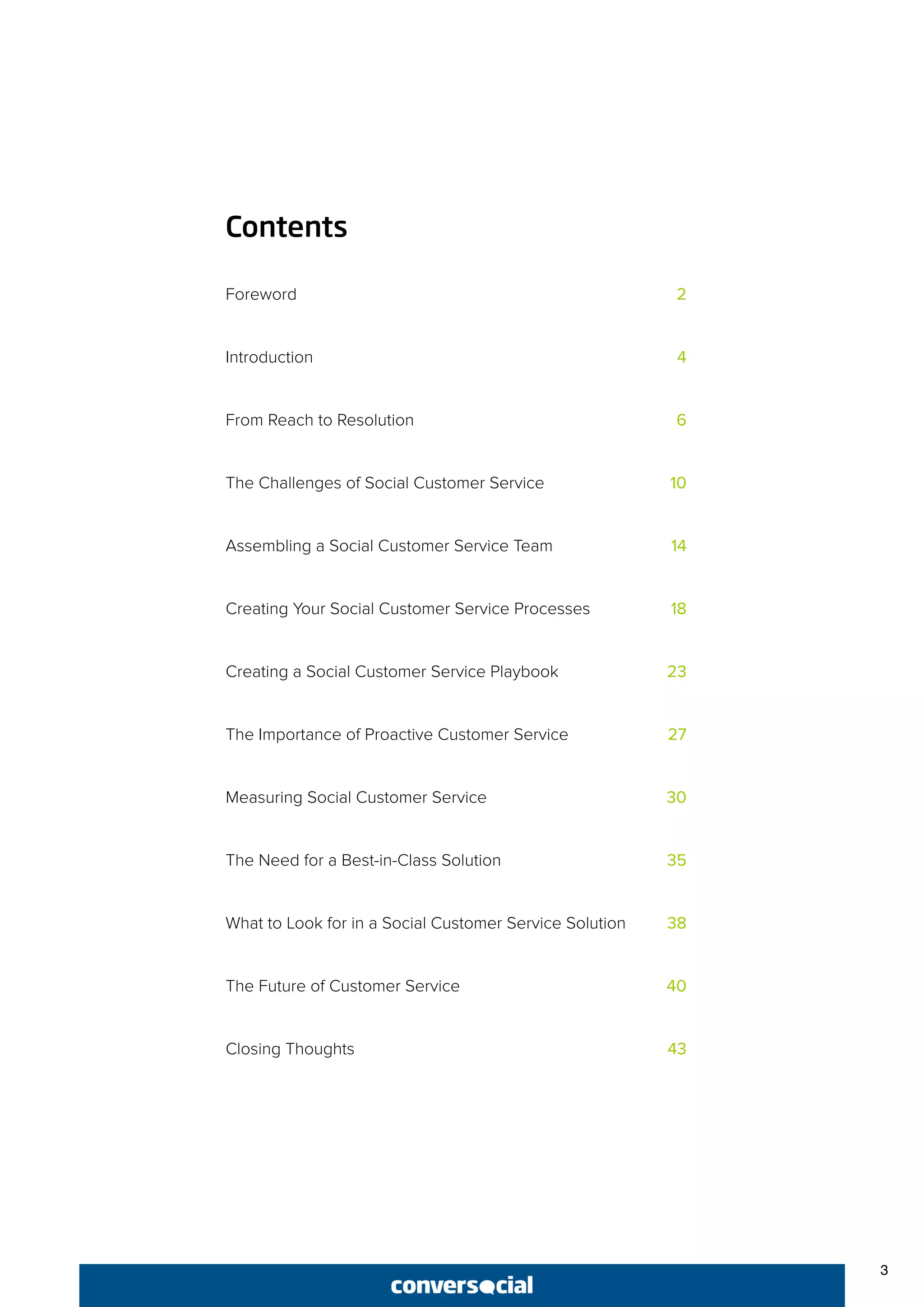 3
Contents
Foreword	 2
Introduction	 4
From Reach to Resolution	 6
The Challenges of Social Customer Service	 10
Assembling a Social Customer Service Team 	 14
Creating Your Social Customer Service Processes	 18
Creating a Social Customer Service Playbook	 23
The Importance of Proactive Customer Service	 27
Measuring Social Customer Service	 30
The Need for a Best-in-Class Solution	 35
What to Look for in a Social Customer Service Solution	 38
The Future of Customer Service	 40
Closing Thoughts	 43
 