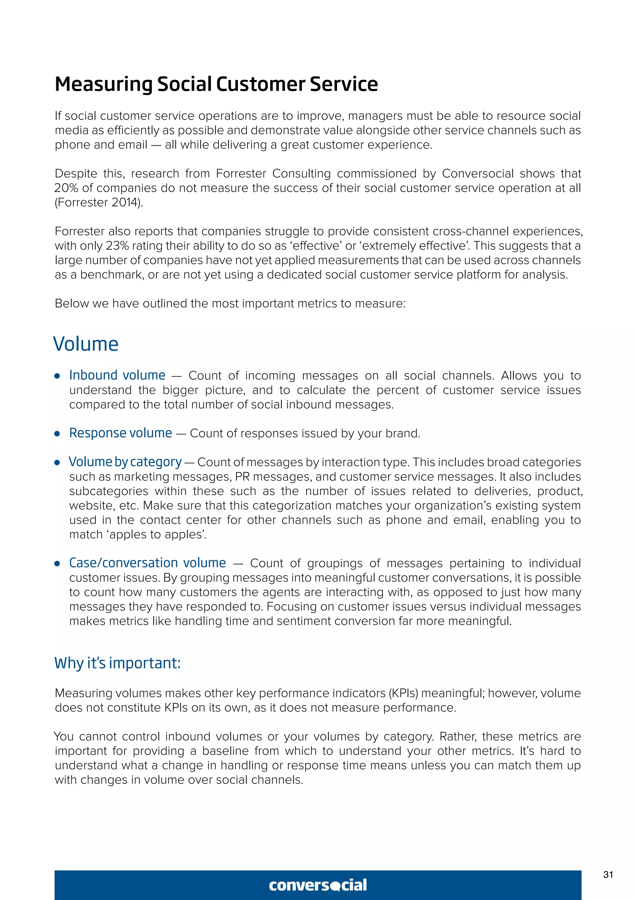 31
Measuring Social Customer Service
If social customer service operations are to improve, managers must be able to resource social
media as efficiently as possible and demonstrate value alongside other service channels such as
phone and email — all while delivering a great customer experience.
Despite this, research from Forrester Consulting commissioned by Conversocial shows that
20% of companies do not measure the success of their social customer service operation at all
(Forrester 2014).
Forrester also reports that companies struggle to provide consistent cross-channel experiences,
with only 23% rating their ability to do so as ‘effective’ or ‘extremely effective’. This suggests that a
large number of companies have not yet applied measurements that can be used across channels
as a benchmark, or are not yet using a dedicated social customer service platform for analysis.
Below we have outlined the most important metrics to measure:
Volume
●● Inbound volume — Count of incoming messages on all social channels. Allows you to
understand the bigger picture, and to calculate the percent of customer service issues
compared to the total number of social inbound messages.
●● Response volume — Count of responses issued by your brand.
●● Volumebycategory — Count of messages by interaction type. This includes broad categories
such as marketing messages, PR messages, and customer service messages. It also includes
subcategories within these such as the number of issues related to deliveries, product,
website, etc. Make sure that this categorization matches your organization’s existing system
used in the contact center for other channels such as phone and email, enabling you to
match ‘apples to apples’.
●● Case/conversation volume — Count of groupings of messages pertaining to individual
customer issues. By grouping messages into meaningful customer conversations, it is possible
to count how many customers the agents are interacting with, as opposed to just how many
messages they have responded to. Focusing on customer issues versus individual messages
makes metrics like handling time and sentiment conversion far more meaningful.
Why it’s important:
Measuring volumes makes other key performance indicators (KPIs) meaningful; however, volume
does not constitute KPIs on its own, as it does not measure performance.
You cannot control inbound volumes or your volumes by category. Rather, these metrics are
important for providing a baseline from which to understand your other metrics. It’s hard to
understand what a change in handling or response time means unless you can match them up
with changes in volume over social channels.
 