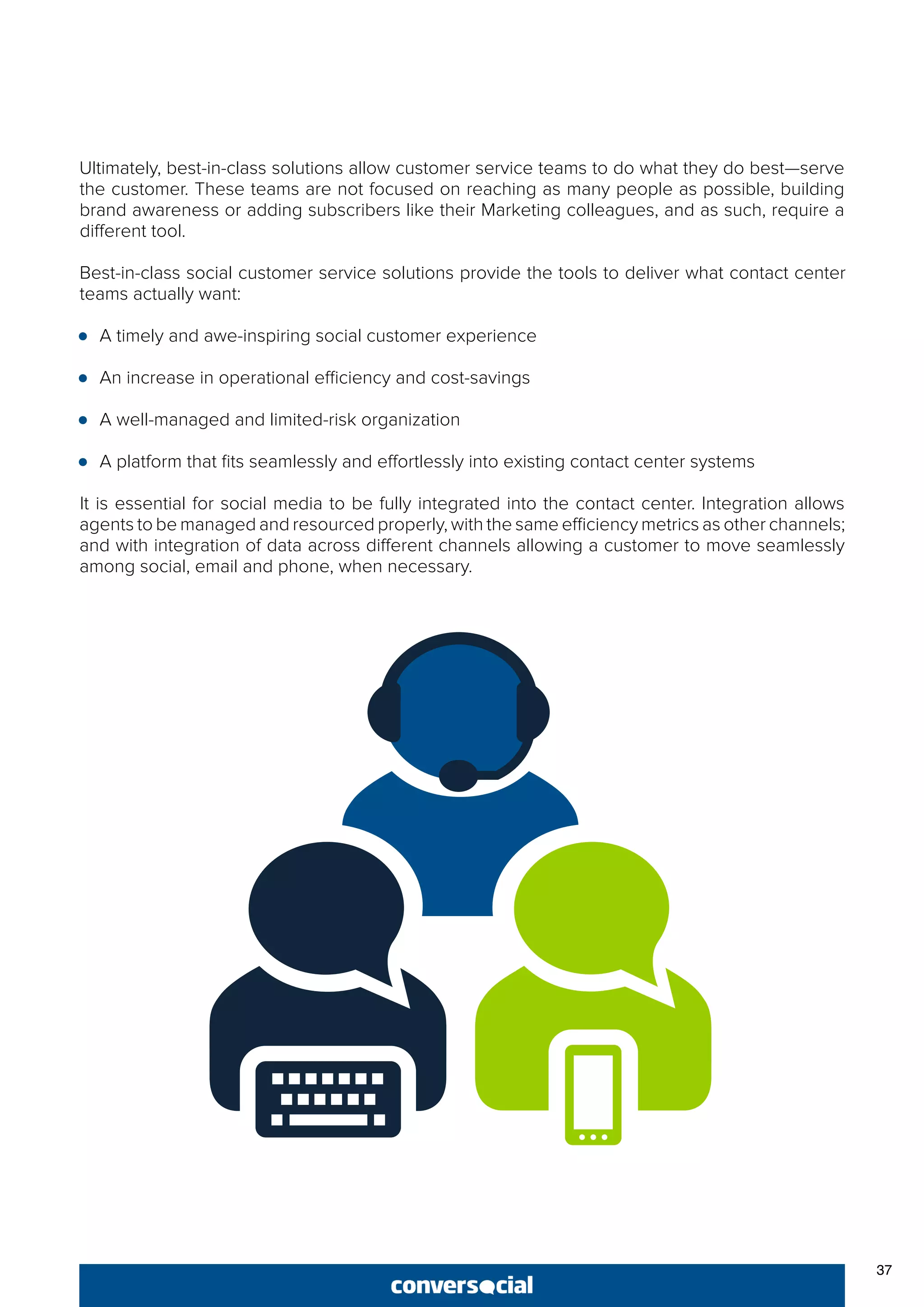37
Ultimately, best-in-class solutions allow customer service teams to do what they do best—serve
the customer. These teams are not focused on reaching as many people as possible, building
brand awareness or adding subscribers like their Marketing colleagues, and as such, require a
different tool.
Best-in-class social customer service solutions provide the tools to deliver what contact center
teams actually want:
●● A timely and awe-inspiring social customer experience
●● An increase in operational efficiency and cost-savings
●● A well-managed and limited-risk organization
●● A platform that fits seamlessly and effortlessly into existing contact center systems
It is essential for social media to be fully integrated into the contact center. Integration allows
agents to be managed and resourced properly, with the same efficiency metrics as other channels;
and with integration of data across different channels allowing a customer to move seamlessly
among social, email and phone, when necessary.
 