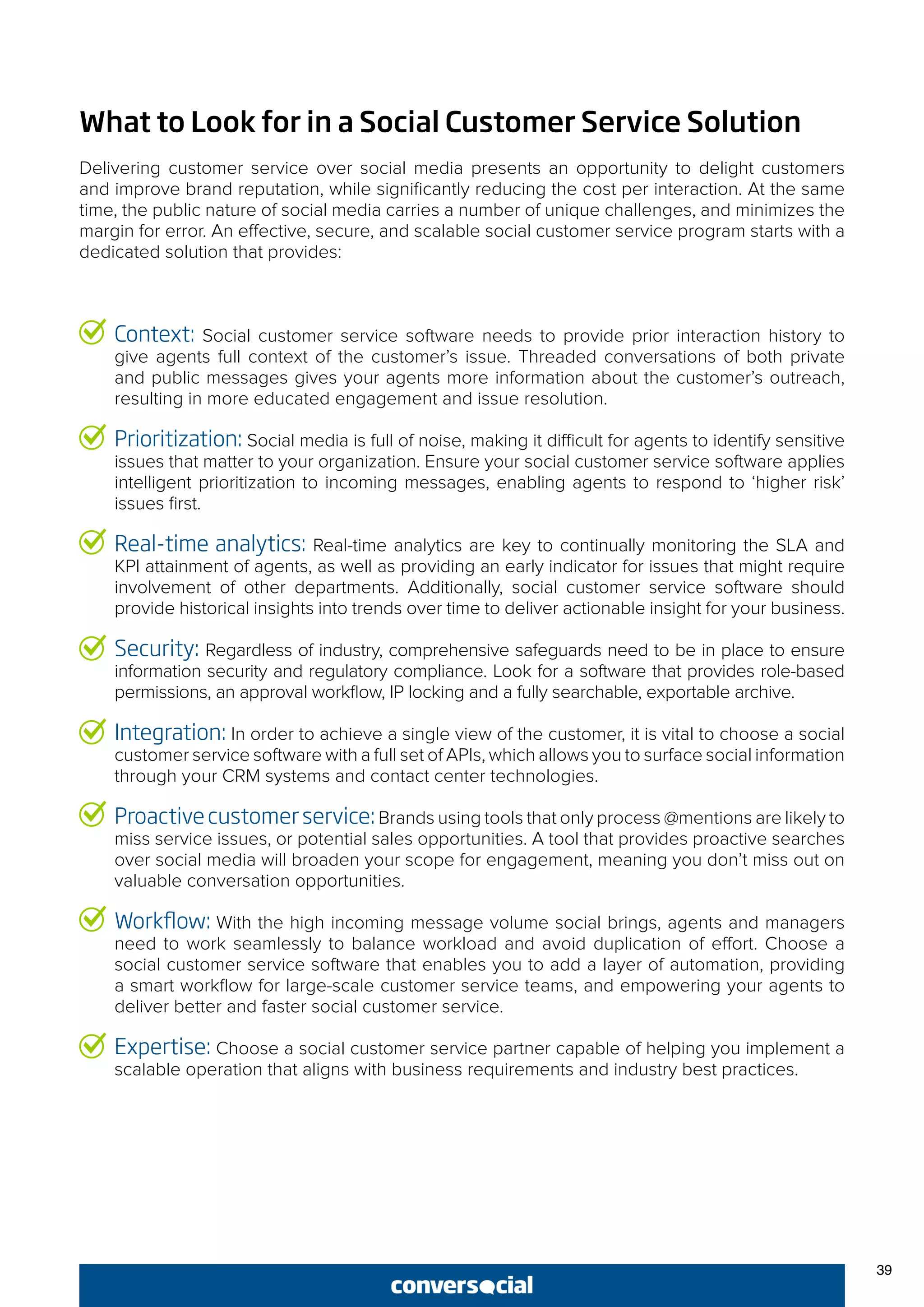 39
Context: Social customer service software needs to provide prior interaction history to
give agents full context of the customer’s issue. Threaded conversations of both private
and public messages gives your agents more information about the customer’s outreach,
resulting in more educated engagement and issue resolution.
Prioritization: Social media is full of noise, making it difficult for agents to identify sensitive
issues that matter to your organization. Ensure your social customer service software applies
intelligent prioritization to incoming messages, enabling agents to respond to ‘higher risk’
issues first.
Real-time analytics: Real-time analytics are key to continually monitoring the SLA and
KPI attainment of agents, as well as providing an early indicator for issues that might require
involvement of other departments. Additionally, social customer service software should
provide historical insights into trends over time to deliver actionable insight for your business.
Security: Regardless of industry, comprehensive safeguards need to be in place to ensure
information security and regulatory compliance. Look for a software that provides role-based
permissions, an approval workflow, IP locking and a fully searchable, exportable archive.
Integration: In order to achieve a single view of the customer, it is vital to choose a social
customer service software with a full set of APIs, which allows you to surface social information
through your CRM systems and contact center technologies.
Proactivecustomerservice:Brands using tools that only process @mentions are likely to
miss service issues, or potential sales opportunities. A tool that provides proactive searches
over social media will broaden your scope for engagement, meaning you don’t miss out on
valuable conversation opportunities.
Workflow: With the high incoming message volume social brings, agents and managers
need to work seamlessly to balance workload and avoid duplication of effort. Choose a
social customer service software that enables you to add a layer of automation, providing
a smart workflow for large-scale customer service teams, and empowering your agents to
deliver better and faster social customer service.
Expertise: Choose a social customer service partner capable of helping you implement a
scalable operation that aligns with business requirements and industry best practices.
What to Look for in a Social Customer Service Solution
Delivering customer service over social media presents an opportunity to delight customers
and improve brand reputation, while significantly reducing the cost per interaction. At the same
time, the public nature of social media carries a number of unique challenges, and minimizes the
margin for error. An effective, secure, and scalable social customer service program starts with a
dedicated solution that provides:
 