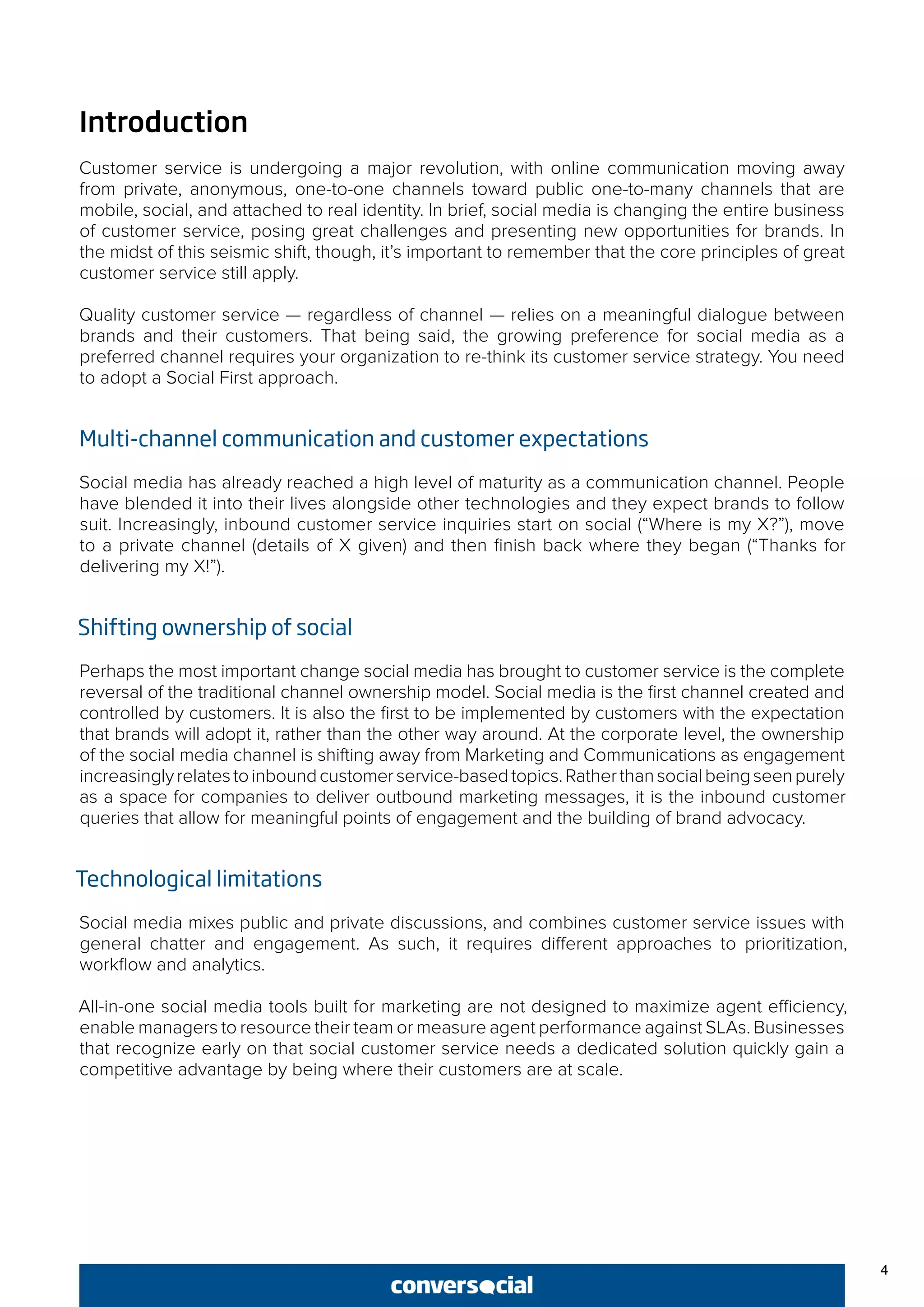4
Introduction
Customer service is undergoing a major revolution, with online communication moving away
from private, anonymous, one-to-one channels toward public one-to-many channels that are
mobile, social, and attached to real identity. In brief, social media is changing the entire business
of customer service, posing great challenges and presenting new opportunities for brands. In
the midst of this seismic shift, though, it’s important to remember that the core principles of great
customer service still apply.
Quality customer service — regardless of channel — relies on a meaningful dialogue between
brands and their customers. That being said, the growing preference for social media as a
preferred channel requires your organization to re-think its customer service strategy. You need
to adopt a Social First approach.
Multi-channel communication and customer expectations
Social media has already reached a high level of maturity as a communication channel. People
have blended it into their lives alongside other technologies and they expect brands to follow
suit. Increasingly, inbound customer service inquiries start on social (“Where is my X?”), move
to a private channel (details of X given) and then finish back where they began (“Thanks for
delivering my X!”).
Shifting ownership of social
Perhaps the most important change social media has brought to customer service is the complete
reversal of the traditional channel ownership model. Social media is the first channel created and
controlled by customers. It is also the first to be implemented by customers with the expectation
that brands will adopt it, rather than the other way around. At the corporate level, the ownership
of the social media channel is shifting away from Marketing and Communications as engagement
increasinglyrelatestoinboundcustomerservice-basedtopics.Ratherthansocialbeingseenpurely
as a space for companies to deliver outbound marketing messages, it is the inbound customer
queries that allow for meaningful points of engagement and the building of brand advocacy.
Technological limitations
Social media mixes public and private discussions, and combines customer service issues with
general chatter and engagement. As such, it requires different approaches to prioritization,
workflow and analytics.
All-in-one social media tools built for marketing are not designed to maximize agent efficiency,
enable managers to resource their team or measure agent performance against SLAs. Businesses
that recognize early on that social customer service needs a dedicated solution quickly gain a
competitive advantage by being where their customers are at scale.
 