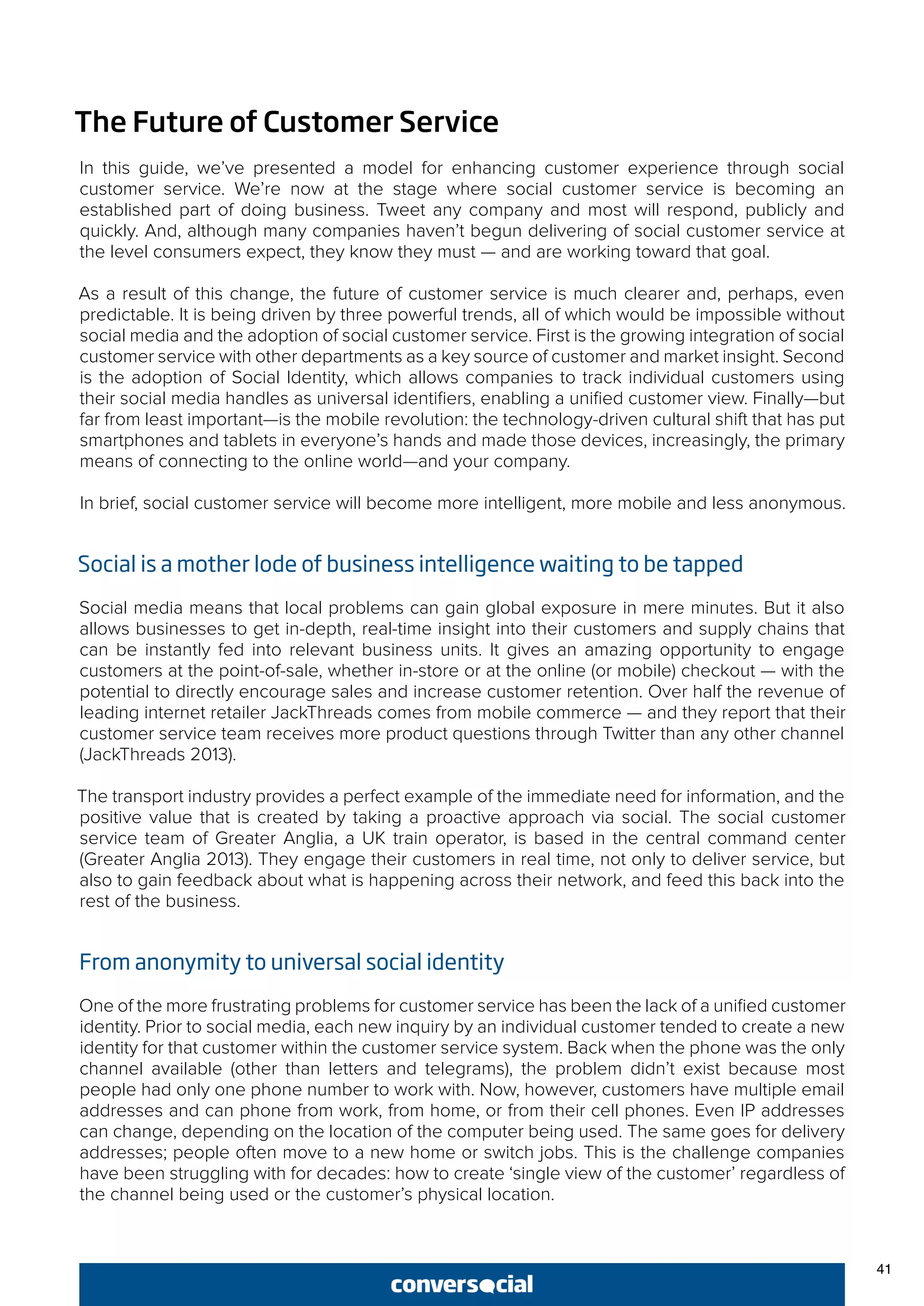 41
The Future of Customer Service
In this guide, we’ve presented a model for enhancing customer experience through social
customer service. We’re now at the stage where social customer service is becoming an
established part of doing business. Tweet any company and most will respond, publicly and
quickly. And, although many companies haven’t begun delivering of social customer service at
the level consumers expect, they know they must — and are working toward that goal.
As a result of this change, the future of customer service is much clearer and, perhaps, even
predictable. It is being driven by three powerful trends, all of which would be impossible without
social media and the adoption of social customer service. First is the growing integration of social
customer service with other departments as a key source of customer and market insight. Second
is the adoption of Social Identity, which allows companies to track individual customers using
their social media handles as universal identifiers, enabling a unified customer view. Finally—but
far from least important—is the mobile revolution: the technology-driven cultural shift that has put
smartphones and tablets in everyone’s hands and made those devices, increasingly, the primary
means of connecting to the online world—and your company.
In brief, social customer service will become more intelligent, more mobile and less anonymous.
Social is a mother lode of business intelligence waiting to be tapped
Social media means that local problems can gain global exposure in mere minutes. But it also
allows businesses to get in-depth, real-time insight into their customers and supply chains that
can be instantly fed into relevant business units. It gives an amazing opportunity to engage
customers at the point-of-sale, whether in-store or at the online (or mobile) checkout — with the
potential to directly encourage sales and increase customer retention. Over half the revenue of
leading internet retailer JackThreads comes from mobile commerce — and they report that their
customer service team receives more product questions through Twitter than any other channel
(JackThreads 2013).
The transport industry provides a perfect example of the immediate need for information, and the
positive value that is created by taking a proactive approach via social. The social customer
service team of Greater Anglia, a UK train operator, is based in the central command center
(Greater Anglia 2013). They engage their customers in real time, not only to deliver service, but
also to gain feedback about what is happening across their network, and feed this back into the
rest of the business.
From anonymity to universal social identity
One of the more frustrating problems for customer service has been the lack of a unified customer
identity. Prior to social media, each new inquiry by an individual customer tended to create a new
identity for that customer within the customer service system. Back when the phone was the only
channel available (other than letters and telegrams), the problem didn’t exist because most
people had only one phone number to work with. Now, however, customers have multiple email
addresses and can phone from work, from home, or from their cell phones. Even IP addresses
can change, depending on the location of the computer being used. The same goes for delivery
addresses; people often move to a new home or switch jobs. This is the challenge companies
have been struggling with for decades: how to create ‘single view of the customer’ regardless of
the channel being used or the customer’s physical location.
 