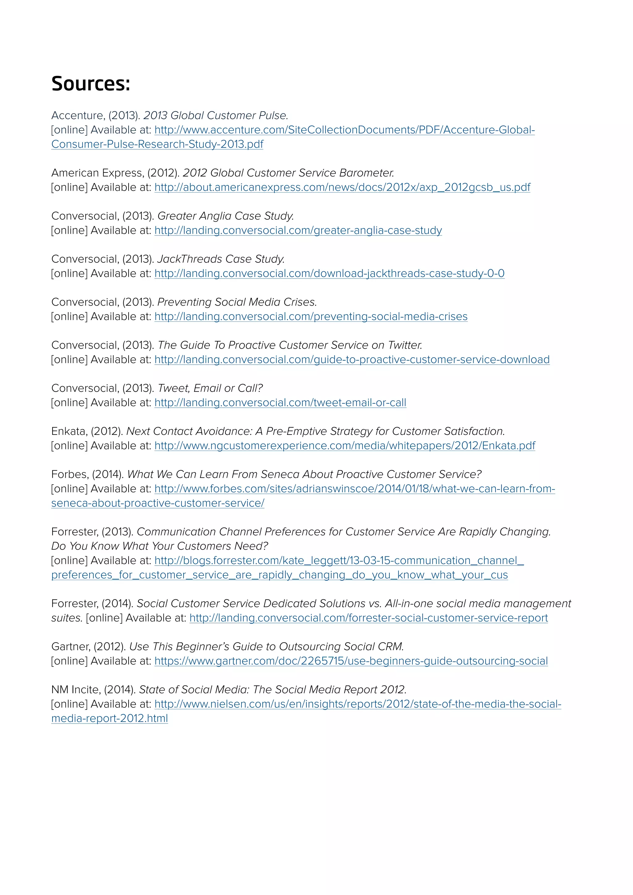Sources:
Accenture, (2013). 2013 Global Customer Pulse.
[online] Available at: http://www.accenture.com/SiteCollectionDocuments/PDF/Accenture-Global-
Consumer-Pulse-Research-Study-2013.pdf
American Express, (2012). 2012 Global Customer Service Barometer.
[online] Available at: http://about.americanexpress.com/news/docs/2012x/axp_2012gcsb_us.pdf
Conversocial, (2013). Greater Anglia Case Study.
[online] Available at: http://landing.conversocial.com/greater-anglia-case-study
Conversocial, (2013). JackThreads Case Study.
[online] Available at: http://landing.conversocial.com/download-jackthreads-case-study-0-0
Conversocial, (2013). Preventing Social Media Crises.
[online] Available at: http://landing.conversocial.com/preventing-social-media-crises
Conversocial, (2013). The Guide To Proactive Customer Service on Twitter.
[online] Available at: http://landing.conversocial.com/guide-to-proactive-customer-service-download
Conversocial, (2013). Tweet, Email or Call?
[online] Available at: http://landing.conversocial.com/tweet-email-or-call
Enkata, (2012). Next Contact Avoidance: A Pre-Emptive Strategy for Customer Satisfaction.
[online] Available at: http://www.ngcustomerexperience.com/media/whitepapers/2012/Enkata.pdf
Forbes, (2014). What We Can Learn From Seneca About Proactive Customer Service?
[online] Available at: http://www.forbes.com/sites/adrianswinscoe/2014/01/18/what-we-can-learn-from-
seneca-about-proactive-customer-service/
Forrester, (2013). Communication Channel Preferences for Customer Service Are Rapidly Changing.
Do You Know What Your Customers Need?
[online] Available at: http://blogs.forrester.com/kate_leggett/13-03-15-communication_channel_
preferences_for_customer_service_are_rapidly_changing_do_you_know_what_your_cus
Forrester, (2014). Social Customer Service Dedicated Solutions vs. All-in-one social media management
suites. [online] Available at: http://landing.conversocial.com/forrester-social-customer-service-report
Gartner, (2012). Use This Beginner’s Guide to Outsourcing Social CRM.
[online] Available at: https://www.gartner.com/doc/2265715/use-beginners-guide-outsourcing-social
NM Incite, (2014). State of Social Media: The Social Media Report 2012.
[online] Available at: http://www.nielsen.com/us/en/insights/reports/2012/state-of-the-media-the-social-
media-report-2012.html
 