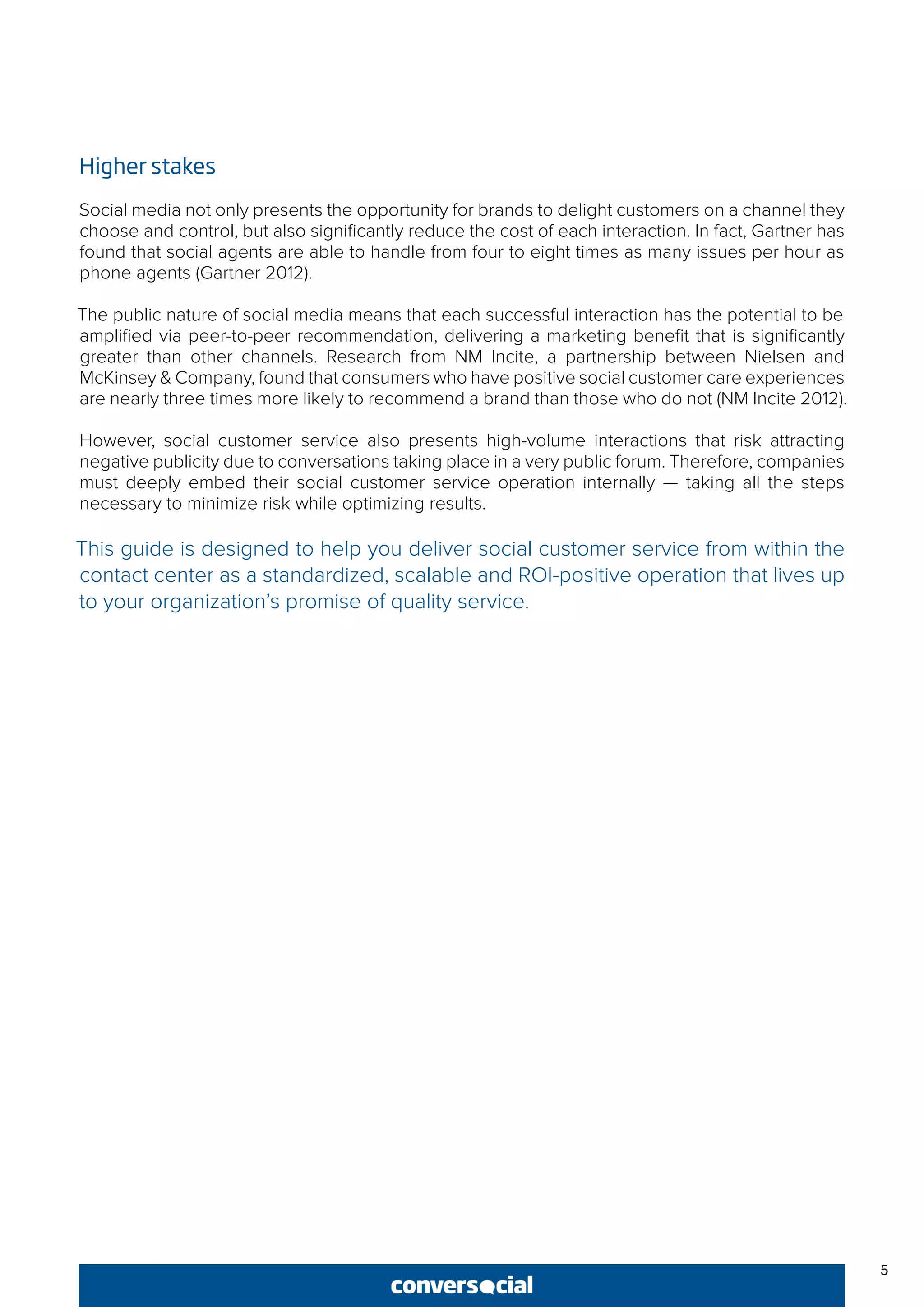 5
Higher stakes
Social media not only presents the opportunity for brands to delight customers on a channel they
choose and control, but also significantly reduce the cost of each interaction. In fact, Gartner has
found that social agents are able to handle from four to eight times as many issues per hour as
phone agents (Gartner 2012).
The public nature of social media means that each successful interaction has the potential to be
amplified via peer-to-peer recommendation, delivering a marketing benefit that is significantly
greater than other channels. Research from NM Incite, a partnership between Nielsen and
McKinsey & Company, found that consumers who have positive social customer care experiences
are nearly three times more likely to recommend a brand than those who do not (NM Incite 2012).
However, social customer service also presents high-volume interactions that risk attracting
negative publicity due to conversations taking place in a very public forum. Therefore, companies
must deeply embed their social customer service operation internally — taking all the steps
necessary to minimize risk while optimizing results.
This guide is designed to help you deliver social customer service from within the
contact center as a standardized, scalable and ROI-positive operation that lives up
to your organization’s promise of quality service.
 