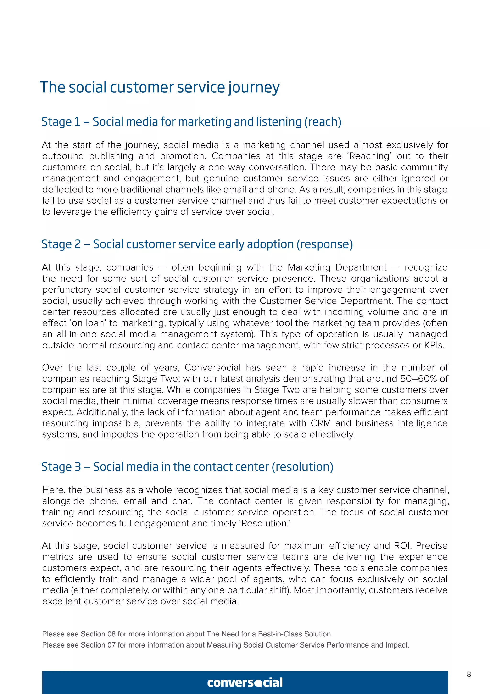 8
The social customer service journey
Stage 1 — Social media for marketing and listening (reach)
At the start of the journey, social media is a marketing channel used almost exclusively for
outbound publishing and promotion. Companies at this stage are ‘Reaching’ out to their
customers on social, but it’s largely a one-way conversation. There may be basic community
management and engagement, but genuine customer service issues are either ignored or
deflected to more traditional channels like email and phone. As a result, companies in this stage
fail to use social as a customer service channel and thus fail to meet customer expectations or
to leverage the efficiency gains of service over social.
Stage 2 — Social customer service early adoption (response)
At this stage, companies — often beginning with the Marketing Department — recognize
the need for some sort of social customer service presence. These organizations adopt a
perfunctory social customer service strategy in an effort to improve their engagement over
social, usually achieved through working with the Customer Service Department. The contact
center resources allocated are usually just enough to deal with incoming volume and are in
effect ‘on loan’ to marketing, typically using whatever tool the marketing team provides (often
an all-in-one social media management system). This type of operation is usually managed
outside normal resourcing and contact center management, with few strict processes or KPIs.
Over the last couple of years, Conversocial has seen a rapid increase in the number of
companies reaching Stage Two; with our latest analysis demonstrating that around 50–60% of
companies are at this stage. While companies in Stage Two are helping some customers over
social media, their minimal coverage means response times are usually slower than consumers
expect. Additionally, the lack of information about agent and team performance makes efficient
resourcing impossible, prevents the ability to integrate with CRM and business intelligence
systems, and impedes the operation from being able to scale effectively.
Stage 3 — Social media in the contact center (resolution)
Here, the business as a whole recognizes that social media is a key customer service channel,
alongside phone, email and chat. The contact center is given responsibility for managing,
training and resourcing the social customer service operation. The focus of social customer
service becomes full engagement and timely ‘Resolution.’
At this stage, social customer service is measured for maximum efficiency and ROI. Precise
metrics are used to ensure social customer service teams are delivering the experience
customers expect, and are resourcing their agents effectively. These tools enable companies
to efficiently train and manage a wider pool of agents, who can focus exclusively on social
media (either completely, or within any one particular shift). Most importantly, customers receive
excellent customer service over social media.
Please see Section 08 for more information about The Need for a Best-in-Class Solution.
Please see Section 07 for more information about Measuring Social Customer Service Performance and Impact.
 