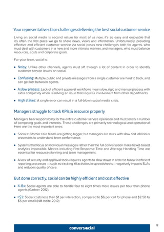 12
Your representatives face challenges delivering the best social customer service
Living on social media is second nature for most of us now; it’s so easy and enjoyable that
it’s often the first place we go to share news, views and information. Unfortunately, providing
effective and efficient customer service via social poses new challenges both for agents, who
must deal with customers in a new and more intimate manner, and managers, who must balance
resources, costs and corporate goals.
For your team, social is:
●● Noisy: Unlike other channels, agents must sift through a lot of content in order to identify
customer service issues on social.
●● Confusing: Multiple public and private messages from a single customer are hard to track, and
can get lost between agents.
●● Aslowprocess: Lack of efficient approval workflows mean slow, rigid and manual process with
extra complexity when resolving an issue that requires involvement from other departments.
●● High stakes: A single error can result in a full-blown social media crisis.
Managers struggle to track KPIs & resource properly
Managers bear responsibility for the entire customer service operation and must satisfy a number
of competing goals and interests. These challenges are primarily technological and operational.
Here are the most important ones:
●● Social customer care teams are getting bigger, but managers are stuck with slow and laborious
processes to understand team performance.
●● Systems that focus on individual messages rather than the full conversation make ticket-based
analytics impossible. Metrics including First Response Time and Average Handling Time are
essential for resource planning and team management.
●● A lack of security and approval tools requires agents to slow down in order to follow inefficient
reporting processes — such as tracking all activities in spreadsheets—negatively impacts SLAs
and reduces quality of care.
But done correctly, social can be highly efficient and cost effective
●● 4-8x: Social agents are able to handle four to eight times more issues per hour than phone
agents (Gartner 2012).
●● <$1: Social costs less than $1 per interaction, compared to $6 per call for phone and $2.50 to
$5 per email (NM Incite 2012).
 