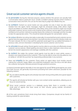 Great social customer service agents should:
●● Be personable: During the interview process, assess whether this person can actually hold
a conversation about a particular issue. Create a problem-solving scenario which involves a
conversation back and forth; this can be the best way to judge how affable they are.
●● Be confident: Content on social media can vary greatly not only in topic but also action
needed from the agent. Some messages might be answered easily, while others might
require escalation to another department. Very likely, many of the mentions might not include
actionable customer service issues at all. A great social customer service agent must have the
confidence to trust their instincts to quickly assess the context of a message and then be able
to take the appropriate action. This should be tested alongside the ‘personable’ actions.
●● Be curious:Whether recruiting internally or externally, it is essential that social customer service
agents have the eagerness to not only learn new tools but also to know the industry inside-out.
The best indicator for this is how well the potential social agent has up skilled themselves in
previous roles, and are interested in developing the social customer care function.
●● Be articulate through writing: Social agents must be able to succinctly and effectively answer
customer service queries. Good spelling and word choice is also important; minor errors can
tarnish the brand’s appearance and damage credibility with the customer.
●● Be resilient: No matter the context, social agents must be able to react calmly, assess a
situation and respond back to the customer. They must be able to show not only patience, but
an ability to ‘roll with the punches’ by responding professionally in any scenario.
●● Have real empathy for the customer: Every action an agent takes must revolve around
making the customer happy. Make sure potential employees have this focus and talk about
the customer during the interview process through practical scenarios.
Is it best to promote agents internally or hire new agents for social? While great agents can come
from both sources, we generally recommend promoting from within whenever possible for the
following reasons:
You are able to identify agents who already have both strong writing skills and a great rapport
with customers.
The agents will already be familiar with your core contact center operations, allowing you to
focus on social training.
Since social customer service is a relatively young field, there is currently a very
small pool of agents that have social on their resume, giving outside recruitment
little advantage.
All of this said, sometimes fresh minds bring fresh ideas. Companies should not be fearful of
looking outside for external talent.
16
 