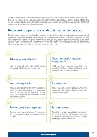 Companies sometimes think that only ‘Generation Y’ social media natives can be social agents —
but we have seen great success in training agents of all ages in social media, and don’t see this
as an obstacle to recruitment. Social media knowledge can be taught; the personality traits that
make for a great agent are harder to find.
Empowering agents for social customer service success
Before agents start posting from branded accounts, deliver training to establish the right social
customer service processes. Training will not only prepare them for different situations, but will
also empower agents to guide themselves through any social media eventuality. Even after
agents begin responding on social, there should be ongoing training; social media is constantly
changing, so agents must carry on learning and improving.
Take social back to basics
Even if they already use social media
personally, start from the ground up.
Keep training simple
If your organization is not planning to track
sentiment, don’t introduce it at this stage.
Keep it as simple as possible at the
start, then expand as confidence and
experience grows.
Review content and responses
Regularly review your agents’ responses
and give feedback, even after training
is over.
Discuss successful customer
engagements
Hold up best practice examples for
social media from relevant industries and
highlight their positive aspects.
Train as a team
Rather than one-to-one sessions, take the
opportunity to build a close-knit team by
involving everyone.
Set clear targets
Clearly lay out your expectations so agents
understand that social, like any other part
of the business, requires a formal strategy
and target-based approach.
01
02
03
04
05
06
17
 