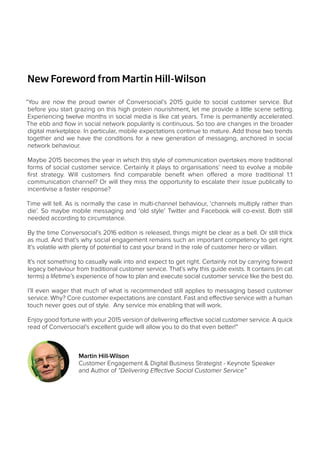 New Foreword from Martin Hill-Wilson
“You are now the proud owner of Conversocial’s 2015 guide to social customer service. But
before you start grazing on this high protein nourishment, let me provide a little scene setting.
Experiencing twelve months in social media is like cat years. Time is permanently accelerated.
The ebb and flow in social network popularity is continuous. So too are changes in the broader
digital marketplace. In particular, mobile expectations continue to mature. Add those two trends
together and we have the conditions for a new generation of messaging, anchored in social
network behaviour.
Maybe 2015 becomes the year in which this style of communication overtakes more traditional
forms of social customer service. Certainly it plays to organisations’ need to evolve a mobile
first strategy. Will customers find comparable benefit when offered a more traditional 1:1
communication channel? Or will they miss the opportunity to escalate their issue publically to
incentivise a faster response?
Time will tell. As is normally the case in multi-channel behaviour, ‘channels multiply rather than
die’. So maybe mobile messaging and ‘old style’ Twitter and Facebook will co-exist. Both still
needed according to circumstance.
By the time Conversocial’s 2016 edition is released, things might be clear as a bell. Or still thick
as mud. And that’s why social engagement remains such an important competency to get right.
It’s volatile with plenty of potential to cast your brand in the role of customer hero or villain.
It’s not something to casually walk into and expect to get right. Certainly not by carrying forward
legacy behaviour from traditional customer service. That’s why this guide exists. It contains (in cat
terms) a lifetime’s experience of how to plan and execute social customer service like the best do.
I’ll even wager that much of what is recommended still applies to messaging based customer
service. Why? Core customer expectations are constant. Fast and effective service with a human
touch never goes out of style. Any service mix enabling that will work.
Enjoy good fortune with your 2015 version of delivering effective social customer service. A quick
read of Conversocial’s excellent guide will allow you to do that even better!”
Martin Hill-Wilson
Customer Engagement & Digital Business Strategist - Keynote Speaker
and Author of “Delivering Effective Social Customer Service”
 