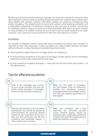 21
By offering in-channel resolution whenever possible, the consumer receives the interaction they
were looking for, and the brand can publicly display any thanks the customer gives. Anxiousness
about dealing with sensitive customer information publicly can usually be resolved by using
private messaging. This protects both the brand and customer whilst avoiding redirection and
a manipulated experience. If it becomes necessary to take the issue to another channel (e.g.
for regulatory reasons), keep it on social for as long as possible. And even if an agent resolves
an issue privately or on another channel, be sure to take it back to social media to show public
resolution. Just a ‘thank you’ to the customer for their time and patience can suffice.
Escalation
For sensitive or detailed customer issues that require escalation to another team member, it’s
important to have clear processes in place so agents can easily handle incoming messages
without confusion or delay. Develop an escalation map that provides:
●● Clear guidelines explaining which messages agents can respond to.
●● A comprehensive breakdown of the types of messages frontline agents cannot immediately
respond to, and the team responsible for each type.
●● A quick method of escalating messages — along with the full case history and context — to
the relevant team.
Tips for effective escalation
Look at the messages you receive
on your social channels, and pick out
some real-life examples of messages
that do and do not need a response.
Make the first level of escalation
the team leader. They can determine
whether any ambiguous customer
messages should be escalated further,
and track the ongoing performance of
their agents.
01 02
Pick out real examples of brand-related
tweets/posts that should be passed to
communications for approval. Identify
criteria for your supervisors and ensure
they are well connected into PR and
marketing, and potentially experts in
other areas of your business.
Make your escalation map a live
document. For extremely sensitive
issues, frontline agents should be
equipped with a continually updated list
of topics that need PR or legal approval
when formulating a response.
03 04
 