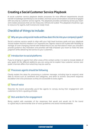 24
Creating a Social Customer Service Playbook
A social customer service playbook details processes for how different departments should
transfer knowledge seamlessly to one another, and how social conversations should be engaged
with securely by customer service agents. The playbook provides consistency across your team
and creates processes that can be measured, refined and scaled. This playbook should be a go-
to resource for agents, both trained and newly hired.
Checklist of things to include:
Whyareyouusingsocialmediaandhowdoesthistieintoyourcompany’sgoals?
Social customer service needs to align with your high level business goals and your playbook
should explain that this initiative is an important one. Agents need to be trusted with flexibility to
manage an ever-changing channel with limited time to act, but that doesn’t mean you shouldn’t
provide guidance. Key motivators and priorities will help empower your team to make the best
judgment while delivering fast service to your customers.
Introduction to social platforms
If you’re bringing in agents from other areas of the contact center, it is best to include details of
your goals for the different platforms you are using and to explain how customer service over
public channels differs from what they may be used to.
Processes agents should be following
Clearly explain the steps for processing a customer message, including how to respond, what
data to record such as sentiment and categories, and when to archive. Document response
escalation and crisis processes so they are accessible to every agent.
Tone of voice
Describe the brand personality you’d like agents to convey during their engagement with
customers to form a guiding principle.
Do’s and don’ts for engagement
Being explicit with examples of the responses that would and would not fit the brand
is a good way to demonstrate tone of voice guidelines and avoid misinterpretation.
 