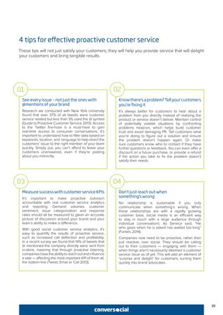 29
4 tips for effective proactive customer service
These tips will not just satisfy your customers; they will help you provide service that will delight
your customers and bring tangible results.
See every issue – not just the ones with
@mentions of your brand
Research we conducted with New York University
found that over 37% of all tweets were customer
service related but less than 3% used the @ symbol
(Guide to Proactive Customer Service 2013). Access
to the Twitter fire-hose is a must-have to gain
real-time access to consumer conversations. It’s
important to understand how to filter data based on
keywords, location, and language to help direct the
customers’ issue to the right member of your team
quickly. Simply put, you can’t afford to leave your
customers unanswered, even if they’re posting
about you indirectly.
Knowthere’saproblem?Tellyourcustomers
you’re fixing it
It’s always better for customers to hear about a
problem from you directly instead of realizing the
product or service doesn’t deliver. Maintain control
of potentially volatile situations by confronting
problems head-on, which helps build customer
trust and avoid damaging PR. Tell customers what
you’re doing to figure out a solution and ensure
the problem doesn’t happen again. Or make
sure customers know who to contact if they have
further questions or feedback. You can even offer a
discount on a future purchase, or provide a refund
if the action you take to fix the problem doesn’t
satisfy their needs.
01 02
MeasuresuccesswithcustomerserviceKPIs
It’s important to make proactive outreach
accountable with real customer service analytics
and reporting. Demand volumes, customer
sentiment, issue categorization and response
rates should all be measured to glean an accurate
picture of discussion around your brand and your
team’s ability to make a difference.
With good social customer service analytics, it’s
easy to quantify the results of proactive service,
such as increased call deflection and profitability.
In a recent survey we found that 14% of tweets that
@ mentioned the company directly were sent from
in-store, meaning that through proactive listening,
companieshavetheabilitytoreachoutandinfluence
a sale — affecting the most important KPI of them all,
the bottom line (Tweet, Email or Call 2013).
Don’t just reach out when
something’s wrong
No relationship is sustainable if you only
communicate when something’s wrong. When
those relationships are with a rapidly growing
customer base, social media is an efficient way
to stay in touch with a large audience through
individual conversations. As Seneca said, “He
who gives when he is asked has waited too long”
(Forbes 2014).
Companies now need to be proactive, rather than
just reactive, over social. They should be calling
out to their customers — engaging with them —
when things aren’t necessarily deemed a customer
service issue as of yet. This will add an element of
‘surprise and delight’ for customers, turning them
quickly into brand advocates.
03 04
 