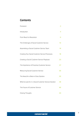 3
Contents
Foreword	 2
Introduction	 4
From Reach to Resolution	 6
The Challenges of Social Customer Service	 10
Assembling a Social Customer Service Team 	 14
Creating Your Social Customer Service Processes	 18
Creating a Social Customer Service Playbook	 23
The Importance of Proactive Customer Service	 27
Measuring Social Customer Service	 30
The Need for a Best-in-Class Solution	 35
What to Look for in a Social Customer Service Solution	 38
The Future of Customer Service	 40
Closing Thoughts	 43
 