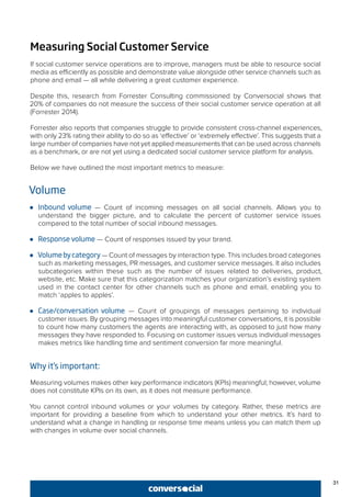 31
Measuring Social Customer Service
If social customer service operations are to improve, managers must be able to resource social
media as efficiently as possible and demonstrate value alongside other service channels such as
phone and email — all while delivering a great customer experience.
Despite this, research from Forrester Consulting commissioned by Conversocial shows that
20% of companies do not measure the success of their social customer service operation at all
(Forrester 2014).
Forrester also reports that companies struggle to provide consistent cross-channel experiences,
with only 23% rating their ability to do so as ‘effective’ or ‘extremely effective’. This suggests that a
large number of companies have not yet applied measurements that can be used across channels
as a benchmark, or are not yet using a dedicated social customer service platform for analysis.
Below we have outlined the most important metrics to measure:
Volume
●● Inbound volume — Count of incoming messages on all social channels. Allows you to
understand the bigger picture, and to calculate the percent of customer service issues
compared to the total number of social inbound messages.
●● Response volume — Count of responses issued by your brand.
●● Volumebycategory — Count of messages by interaction type. This includes broad categories
such as marketing messages, PR messages, and customer service messages. It also includes
subcategories within these such as the number of issues related to deliveries, product,
website, etc. Make sure that this categorization matches your organization’s existing system
used in the contact center for other channels such as phone and email, enabling you to
match ‘apples to apples’.
●● Case/conversation volume — Count of groupings of messages pertaining to individual
customer issues. By grouping messages into meaningful customer conversations, it is possible
to count how many customers the agents are interacting with, as opposed to just how many
messages they have responded to. Focusing on customer issues versus individual messages
makes metrics like handling time and sentiment conversion far more meaningful.
Why it’s important:
Measuring volumes makes other key performance indicators (KPIs) meaningful; however, volume
does not constitute KPIs on its own, as it does not measure performance.
You cannot control inbound volumes or your volumes by category. Rather, these metrics are
important for providing a baseline from which to understand your other metrics. It’s hard to
understand what a change in handling or response time means unless you can match them up
with changes in volume over social channels.
 