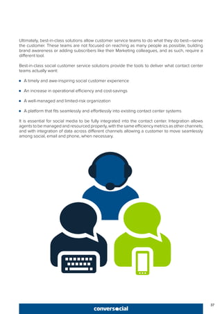 37
Ultimately, best-in-class solutions allow customer service teams to do what they do best—serve
the customer. These teams are not focused on reaching as many people as possible, building
brand awareness or adding subscribers like their Marketing colleagues, and as such, require a
different tool.
Best-in-class social customer service solutions provide the tools to deliver what contact center
teams actually want:
●● A timely and awe-inspiring social customer experience
●● An increase in operational efficiency and cost-savings
●● A well-managed and limited-risk organization
●● A platform that fits seamlessly and effortlessly into existing contact center systems
It is essential for social media to be fully integrated into the contact center. Integration allows
agents to be managed and resourced properly, with the same efficiency metrics as other channels;
and with integration of data across different channels allowing a customer to move seamlessly
among social, email and phone, when necessary.
 