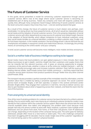 41
The Future of Customer Service
In this guide, we’ve presented a model for enhancing customer experience through social
customer service. We’re now at the stage where social customer service is becoming an
established part of doing business. Tweet any company and most will respond, publicly and
quickly. And, although many companies haven’t begun delivering of social customer service at
the level consumers expect, they know they must — and are working toward that goal.
As a result of this change, the future of customer service is much clearer and, perhaps, even
predictable. It is being driven by three powerful trends, all of which would be impossible without
social media and the adoption of social customer service. First is the growing integration of social
customer service with other departments as a key source of customer and market insight. Second
is the adoption of Social Identity, which allows companies to track individual customers using
their social media handles as universal identifiers, enabling a unified customer view. Finally—but
far from least important—is the mobile revolution: the technology-driven cultural shift that has put
smartphones and tablets in everyone’s hands and made those devices, increasingly, the primary
means of connecting to the online world—and your company.
In brief, social customer service will become more intelligent, more mobile and less anonymous.
Social is a mother lode of business intelligence waiting to be tapped
Social media means that local problems can gain global exposure in mere minutes. But it also
allows businesses to get in-depth, real-time insight into their customers and supply chains that
can be instantly fed into relevant business units. It gives an amazing opportunity to engage
customers at the point-of-sale, whether in-store or at the online (or mobile) checkout — with the
potential to directly encourage sales and increase customer retention. Over half the revenue of
leading internet retailer JackThreads comes from mobile commerce — and they report that their
customer service team receives more product questions through Twitter than any other channel
(JackThreads 2013).
The transport industry provides a perfect example of the immediate need for information, and the
positive value that is created by taking a proactive approach via social. The social customer
service team of Greater Anglia, a UK train operator, is based in the central command center
(Greater Anglia 2013). They engage their customers in real time, not only to deliver service, but
also to gain feedback about what is happening across their network, and feed this back into the
rest of the business.
From anonymity to universal social identity
One of the more frustrating problems for customer service has been the lack of a unified customer
identity. Prior to social media, each new inquiry by an individual customer tended to create a new
identity for that customer within the customer service system. Back when the phone was the only
channel available (other than letters and telegrams), the problem didn’t exist because most
people had only one phone number to work with. Now, however, customers have multiple email
addresses and can phone from work, from home, or from their cell phones. Even IP addresses
can change, depending on the location of the computer being used. The same goes for delivery
addresses; people often move to a new home or switch jobs. This is the challenge companies
have been struggling with for decades: how to create ‘single view of the customer’ regardless of
the channel being used or the customer’s physical location.
 