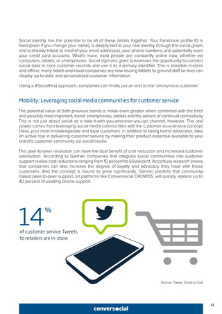 42
Social identity has the potential to tie all of these details together. Your Facebook profile ID is
fixed (even if you change your name), is deeply tied to your real identity through the social graph,
and is already linked to most of your email addresses, your phone numbers, and potentially even
your credit card accounts. What’s more, most people are constantly online now, whether via
computers, tablets, or smartphones. Social sign-ons gives businesses the opportunity to connect
social data to core customer records and use it as a primary identifier. This is possible in-store
and offline: many hotels and travel companies are now issuing tablets to ground staff so they can
display up-to-date and personalized customer information.
Using a #SocialFirst approach, companies can finally put an end to the ‘anonymous customer.’
Mobility: Leveraging social media communities for customer service
The potential value of both previous trends is made even greater when combined with the third
and possibly most important, trend: smartphones, tablets and the advent of continual connectivity.
This is not just about social as a take-it-with-you-wherever-you-go channel, however. The real
power comes from leveraging social media communities with the customer-as-a-service concept.
Here, your most knowledgeable and loyal customers, in addition to being brand advocates, take
an active role in delivering customer service by making their product expertise available to your
brand’s customer community via social media.
This peer-to-peer resolution can have the dual benefit of cost reduction and increased customer
satisfaction. According to Gartner, companies that integrate social communities into customer
support realize cost reductions ranging from 10 percent to 50 percent. Accenture research shows
that companies can also increase the degree of loyalty and advocacy they have with those
customers. And the concept is bound to grow significantly. Gartner predicts that community-
based peer-to-peer support, on platforms like Conversocial CROWDS, will quickly replace up to
40 percent of existing phone support.
Source: Tweet, Email or Call
 