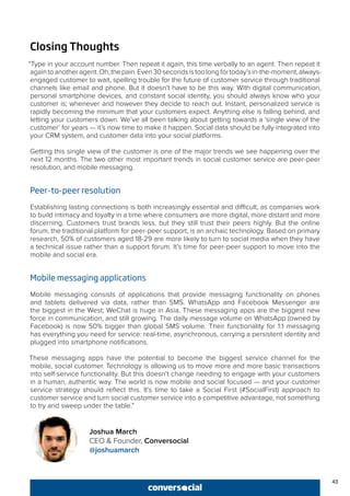 43
Closing Thoughts
“Type in your account number. Then repeat it again, this time verbally to an agent. Then repeat it
againtoanotheragent.Oh,thepain.Even30secondsistoolongfortoday’sin-the-moment,always-
engaged customer to wait, spelling trouble for the future of customer service through traditional
channels like email and phone. But it doesn’t have to be this way. With digital communication,
personal smartphone devices, and constant social identity, you should always know who your
customer is; whenever and however they decide to reach out. Instant, personalized service is
rapidly becoming the minimum that your customers expect. Anything else is falling behind, and
letting your customers down. We’ve all been talking about getting towards a ‘single view of the
customer’ for years — it’s now time to make it happen. Social data should be fully integrated into
your CRM system, and customer data into your social platforms.
Getting this single view of the customer is one of the major trends we see happening over the
next 12 months. The two other most important trends in social customer service are peer-peer
resolution, and mobile messaging.
Peer-to-peer resolution
Establishing lasting connections is both increasingly essential and difficult, as companies work
to build intimacy and loyalty in a time where consumers are more digital, more distant and more
discerning. Customers trust brands less, but they still trust their peers highly. But the online
forum, the traditional platform for peer-peer support, is an archaic technology. Based on primary
research, 50% of customers aged 18-29 are more likely to turn to social media when they have
a technical issue rather than a support forum. It’s time for peer-peer support to move into the
mobile and social era.
Mobile messaging applications
Mobile messaging consists of applications that provide messaging functionality on phones
and tablets delivered via data, rather than SMS. WhatsApp and Facebook Messenger are
the biggest in the West; WeChat is huge in Asia. These messaging apps are the biggest new
force in communication, and still growing. The daily message volume on WhatsApp (owned by
Facebook) is now 50% bigger than global SMS volume. Their functionality for 1:1 messaging
has everything you need for service: real-time, asynchronous, carrying a persistent identity and
plugged into smartphone notifications.
These messaging apps have the potential to become the biggest service channel for the
mobile, social customer. Technology is allowing us to move more and more basic transactions
into self-service functionality. But this doesn’t change needing to engage with your customers
in a human, authentic way. The world is now mobile and social focused — and your customer
service strategy should reflect this. It’s time to take a Social First (#SocialFirst) approach to
customer service and turn social customer service into a competitive advantage, not something
to try and sweep under the table.”
Joshua March
CEO & Founder, Conversocial
@joshuamarch
 