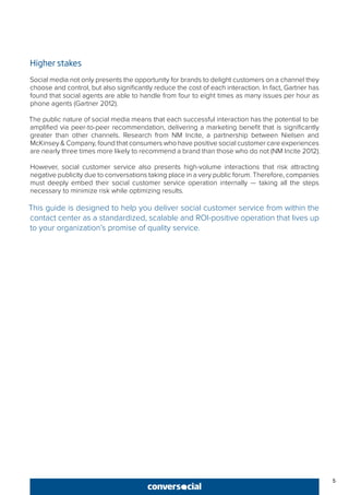 5
Higher stakes
Social media not only presents the opportunity for brands to delight customers on a channel they
choose and control, but also significantly reduce the cost of each interaction. In fact, Gartner has
found that social agents are able to handle from four to eight times as many issues per hour as
phone agents (Gartner 2012).
The public nature of social media means that each successful interaction has the potential to be
amplified via peer-to-peer recommendation, delivering a marketing benefit that is significantly
greater than other channels. Research from NM Incite, a partnership between Nielsen and
McKinsey & Company, found that consumers who have positive social customer care experiences
are nearly three times more likely to recommend a brand than those who do not (NM Incite 2012).
However, social customer service also presents high-volume interactions that risk attracting
negative publicity due to conversations taking place in a very public forum. Therefore, companies
must deeply embed their social customer service operation internally — taking all the steps
necessary to minimize risk while optimizing results.
This guide is designed to help you deliver social customer service from within the
contact center as a standardized, scalable and ROI-positive operation that lives up
to your organization’s promise of quality service.
 