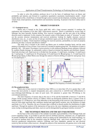 Application of Cloud Transformation Technology in Predicting Reservoir Property
International organization of Scientific Research 2 | P a g e
In order to solve this problem, professor de-yi li on the basis of traditional fuzzy set theory and
probability and statistics, put forward to a qualitative quantitative uncertainty transformation model - cloud
model, Based on this, cloud theory is formed through system research and development, including cloud model,
virtual cloud, cloud operation, cloud transform and uncertainty reasoning. At present it has been widely used in
all fields.
III. PROJECT OVERVIEW
（1）Geological survey
Mutou area is located in the Fuxin uplift belt, with a large resource potential. It conducts the
exploration and evaluation of hit after 2005. Early-known reservoir which is controlled by reverse fault of
lithologic has been basically finished drilling. New reservoir recognition, and the next step of the drilling
direction need to implement. In this situation, the research center of jilin begin on study of "accuracy" to carry
out the accurate structure interpretation and reservoir prediction, looking for slightly structure, reservoir
distribution zone, etc., to carry out the oil and gas enrichment region, provide the basis for oilfield exploration
and evaluation to deploy. Cloud transform technique for reservoir porosity, permeability on reservoir property
prediction provides a concrete and effective method[1]
.
The study area is located in the central sag Mutou area in southern Songliao basin, and the main
purpose of formation is Fuyu oil layer. Fuyu reservoir is located in quantou group four. The thickness of strata is
generally 100 ~ 100 meters. Provenance is given priority to with southwest Baokang stream sediment, followed
by southern Huaide drainage. Its sedimentary system is based on terminal fan deposits and distributor channel.
Sand body develops well. Sand reservoir is divided into four groups, 12 small layers, including 1-4 small layers
for Ⅰsand group, 5-7 small layers for Ⅱsand group, 8-10 small layers for Ⅲsand group, 11, 12 small layers for
Ⅳsand group (figure 2).Main Mutou area through the analysis of known drilling oil sands for sand group, focus
on 3-6 small layers [2]
.
Figure 2. Fuyu oil Figure:3 The frequency of seismic data analysis
(2) The geophysical data
Mutou area in fuyu reservoir is buried less than 1000 m, φ is more than 12%, K is greater than 1 mD.
Given that most priority is original intergranular pore, pore connectivity is well.Oil-water differentiation is
easy.Lithologic,fault-lithology are main oil pool style，Oil saturation is greater than 50%.Belong to the
conventional petroleum.
The main frequency of seismic data in this area is 55 hz and the bandwidth is between 17 and 80 hz
(Figure 3)with average stratum velocity of 2700m/s which can distinguish sandstone above a quarter of the of
lambda equals 12.3 m.Moreover, one of the difficulties in the forecasting of the reservoir is the characteristics of
reservoir with single sand body thin, multilayer stacked and rapid lateral variation, also, the thickness of single
sand body is in 3-9 m. Therefore, the use of seismic data is difficult to directly predict the distribution of single
sand layer. Through the analysis of the intersection of log curves, the wave impedance and gamma curves have
some overlap in distinguishing sand shale, reservoir can be distinguished by geological statistics inversion[3-4]
.
IV. THE TECHNIQUE PROCESS AND THE KEY PARAMETERS
On the basis of the achievement of the multiple reasonable equal probability of the lithologic body and
p-wave impedance body, we go further to gain the reservoir attributes (porosity, saturation, etc.). In application
of jason83 StatMod MC modules of software, based on setting up the relationship by the cloud transform, we
get reservoir attribute body by the simulation using the lithologic body and p-wave impedance body[5]
. (1)
reservoir geophysical characteristics analysis; Lithology and wave impedance, gamma ray and electrical
resistivity that can better reflect reservoir , through the analysis of the intersection, the gamma curve in the study
 