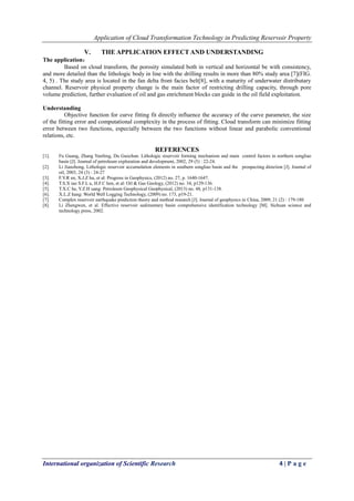 Application of Cloud Transformation Technology in Predicting Reservoir Property
International organization of Scientific Research 4 | P a g e
V. THE APPLICATION EFFECT AND UNDERSTANDING
The application：
Based on cloud transform, the porosity simulated both in vertical and horizontal be with consistency,
and more detailed than the lithologic body in line with the drilling results in more than 80% study area [7](FIG.
4, 5) . The study area is located in the fan delta front facies belt[8], with a maturity of underwater distributary
channel. Reservoir physical property change is the main factor of restricting drilling capacity, through pore
volume prediction, further evaluation of oil and gas enrichment blocks can guide in the oil field exploitation.
Understanding
Objective function for curve fitting fit directly influence the accuracy of the curve parameter, the size
of the fitting error and computational complexity in the process of fitting. Cloud transform can minimize fitting
error between two functions, especially between the two functions without linear and parabolic conventional
relations, etc.
REFERENCES
[1]. Fu Guang, Zhang Yunfeng, Du Guochun. Lithologic reservoir forming mechanism and main control factors in northern songliao
basin [J]. Journal of petroleum exploration and development, 2002, 29 (5) : 22-24.
[2]. Li Jianzhong. Lithologic reservoir accumulation elements in southern songliao basin and the prospecting direction [J]. Journal of
oil, 2003, 24 (3) : 24-27
[3]. F.Y.R en, X.J.Z hu, et al: Progress in Geophysics, (2012) no. 27, p. 1640-1647.
[4]. T.S.X iao S.F.L u, H.F.C hen, et al: Oil & Gas Geology, (2012) no. 34, p129-136.
[5]. T.X.C he, Y.Z.H uang: Petroleum Geophysical Geophysical, (2013) no. 48, p131-138.
[6]. X.L.Z hang: World Well Logging Technology, (2009) no. 173, p19-21.
[7]. Complex reservoir earthquake prediction theory and method research [J]. Journal of geophysics in China, 2009, 21 (2) : 179-180
[8]. Li Zhengwen, et al. Effective reservoir sedimentary basin comprehensive identification technology [M]. Sichuan science and
technology press, 2002.
 