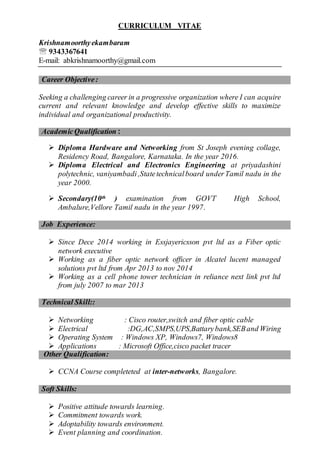 CURRICULUM VITAE
Krishnamoorthyekambaram
 9343367641
E-mail: abkrishnamoorthy@gmail.com
Career Objective:
Seeking a challenging career in a progressive organization where I can acquire
current and relevant knowledge and develop effective skills to maximize
individual and organizational productivity.
AcademicQualification :
 Diploma Hardware and Networking from St Joseph evening collage,
Residency Road, Bangalore, Karnataka. In the year 2016.
 Diploma Electrical and Electronics Engineering at priyadashini
polytechnic, vaniyambadi,Statetechnicalboard underTamil nadu in the
year 2000.
 Secondary(10th ) examination from GOVT High School,
Ambalure,Vellore Tamil nadu in the year 1997.
Job Experience:
 Since Dece 2014 working in Essjayericsson pvt ltd as a Fiber optic
network executive
 Working as a fiber optic network officer in Alcatel lucent managed
solutions pvt ltd from Apr 2013 to nov 2014
 Working as a cell phone tower technician in reliance next link pvt ltd
from july 2007 to mar 2013
Technical Skill::
 Networking : Cisco router,switch and fiber optic cable
 Electrical :DG,AC,SMPS,UPS,Battarybank,SEBand Wiring
 Operating System : Windows XP, Windows7, Windows8
 Applications : Microsoft Office,cisco packet tracer
Other Qualification:
 CCNA Course completeted at inter-networks, Bangalore.
Soft Skills:
 Positive attitude towards learning.
 Commitment towards work.
 Adoptability towards environment.
 Event planning and coordination.
 