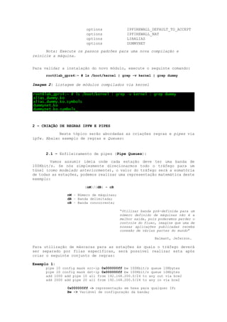 options IPFIREWALL_DEFAULT_TO_ACCEPT
options IPFIREWALL_NAT
options LIBALIAS
options DUMMYNET
Nota: Execute os passos padrões para uma nova compilação e
reinicie a máquina.
Para validar a instalação do novo módulo, execute o seguinte comando:
root@lab_gprs4:~ # ls /boot/kernel | grep -v kernel | grep dummy
Imagem 2: Listagem de módulos compilados via kernel
2 – CRIAÇÃO DE REGRAS IPFW E PIPES
Neste tópico serão abordadas as criações regras e pipes via
ipfw. Abaixo exemplo de regras e Queues:
2.1 – Enfileiramento de pipes (Pipe Queues):
Vamos assumir ideia onde cada estação deve ter uma banda de
100Kbit/s. Se nós simplesmente direcionarmos todo o tráfego para um
túnel (como modelado anteriormente), o valor do tráfego será a somatória
de todas as estações, podemos realizar uma representação matemática deste
exemplo:
{nM}/{dB} = cB
nM – Número de máquinas;
dB – Banda delimitada;
cB – Banda concorrente;
“Utilizar banda pré-definida para um
número definido de máquinas não é a
melhor saída, pois poderemos perder o
controle do fluxo, imagine que uma de
nossas aplicações publicadas receba
conexão de várias partes do mundo”
Balmant, Jeferson.
Para utilização de máscaras para as estações às quais o tráfego deverá
ser separado por filas específicas, será possível realizar esta após
criar o seguinte conjunto de regras:
Exemplo 1:
pipe 10 config mask src-ip 0x000000ff bw 100Kbit/s queue 10Kbytes
pipe 20 config mask dst-ip 0x000000ff bw 100Kbit/s queue 10Kbytes
add 1000 add pipe 10 all from 192.168.200.0/24 to any out via bce2
add 2000 add pipe 20 all from 192.168.200.0/24 to any in via bce2
0x000000ff -> representação em hexa para qualquer IP;
Bw -> Variável de configuração da banda;
 