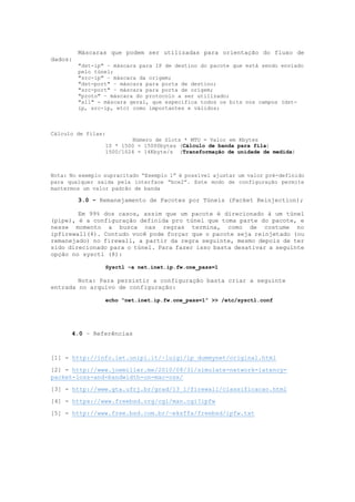 Máscaras que podem ser utilizadas para orientação do fluxo de
dados:
"dst-ip" – máscara para IP de destino do pacote que está sendo enviado
pelo túnel;
"src-ip" – máscara da origem;
"dst-port" – máscara para porta de destino;
"src-port" – máscara para porta de origem;
"proto" – máscara do protocolo a ser utilizado;
"all" - máscara geral, que especifica todos os bits nos campos (dst-
ip, src-ip, etc) como importantes e válidos;
Cálculo de filas:
Número de Slots * MTU = Valor em Kbytes
10 * 1500 = 15000bytes (Cálculo de banda para fila)
1500/1024 = 14Kbyte/s (Transformação de unidade de medida)
Nota: No exemplo supracitado “Exemplo 1” é possível ajustar um valor pré-definido
para qualquer saída pela interface “bce2”. Este modo de configuração permite
mantermos um valor padrão de banda
3.0 - Remanejamento de Pacotes por Túneis (Packet Reinjection);
Em 99% dos casos, assim que um pacote é direcionado à um túnel
(pipe), é a configuração definida pro túnel que toma parte do pacote, e
nesse momento a busca nas regras termina, como de costume no
ipfirewall(4). Contudo você pode forçar que o pacote seja reinjetado (ou
remanejado) no firewall, a partir da regra seguinte, mesmo depois de ter
sido direcionado para o túnel. Para fazer isso basta desativar a seguinte
opção no sysctl (8):
Sysctl –a net.inet.ip.fw.one_pass=1
Nota: Para persistir a configuração basta criar a seguinte
entrada no arquivo de configuração:
echo “net.inet.ip.fw.one_pass=1” >> /etc/sysctl.conf
4.0 – Referências
[1] - http://info.iet.unipi.it/~luigi/ip_dummynet/original.html
[2] - http://www.joemiller.me/2010/08/31/simulate-network-latency-
packet-loss-and-bandwidth-on-mac-osx/
[3] - http://www.gta.ufrj.br/grad/13_1/firewall/classificacao.html
[4] - https://www.freebsd.org/cgi/man.cgi?ipfw
[5] - http://www.free.bsd.com.br/~eksffa/freebsd/ipfw.txt
 